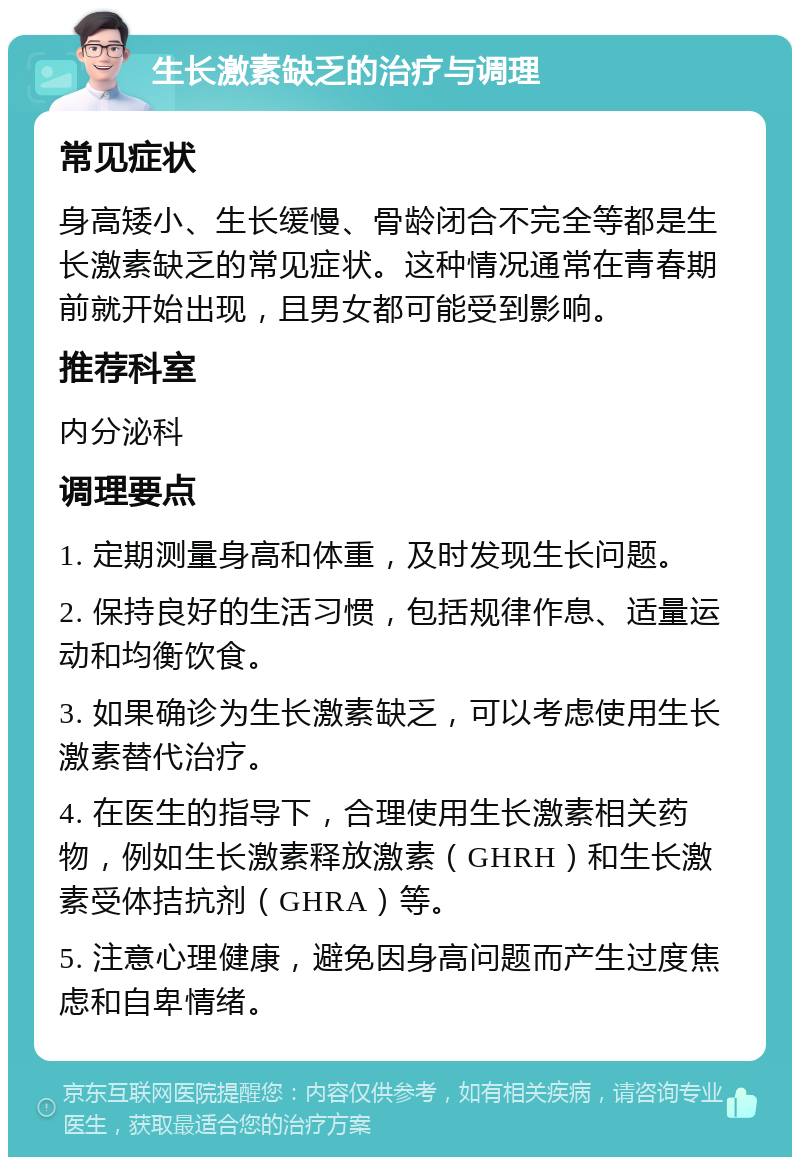 生长激素缺乏的治疗与调理 常见症状 身高矮小、生长缓慢、骨龄闭合不完全等都是生长激素缺乏的常见症状。这种情况通常在青春期前就开始出现，且男女都可能受到影响。 推荐科室 内分泌科 调理要点 1. 定期测量身高和体重，及时发现生长问题。 2. 保持良好的生活习惯，包括规律作息、适量运动和均衡饮食。 3. 如果确诊为生长激素缺乏，可以考虑使用生长激素替代治疗。 4. 在医生的指导下，合理使用生长激素相关药物，例如生长激素释放激素（GHRH）和生长激素受体拮抗剂（GHRA）等。 5. 注意心理健康，避免因身高问题而产生过度焦虑和自卑情绪。