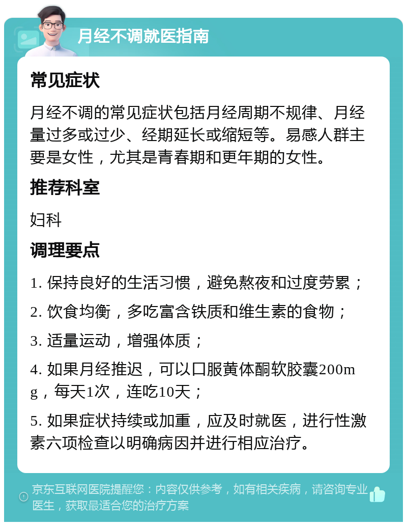 月经不调就医指南 常见症状 月经不调的常见症状包括月经周期不规律、月经量过多或过少、经期延长或缩短等。易感人群主要是女性，尤其是青春期和更年期的女性。 推荐科室 妇科 调理要点 1. 保持良好的生活习惯，避免熬夜和过度劳累； 2. 饮食均衡，多吃富含铁质和维生素的食物； 3. 适量运动，增强体质； 4. 如果月经推迟，可以口服黄体酮软胶囊200mg，每天1次，连吃10天； 5. 如果症状持续或加重，应及时就医，进行性激素六项检查以明确病因并进行相应治疗。