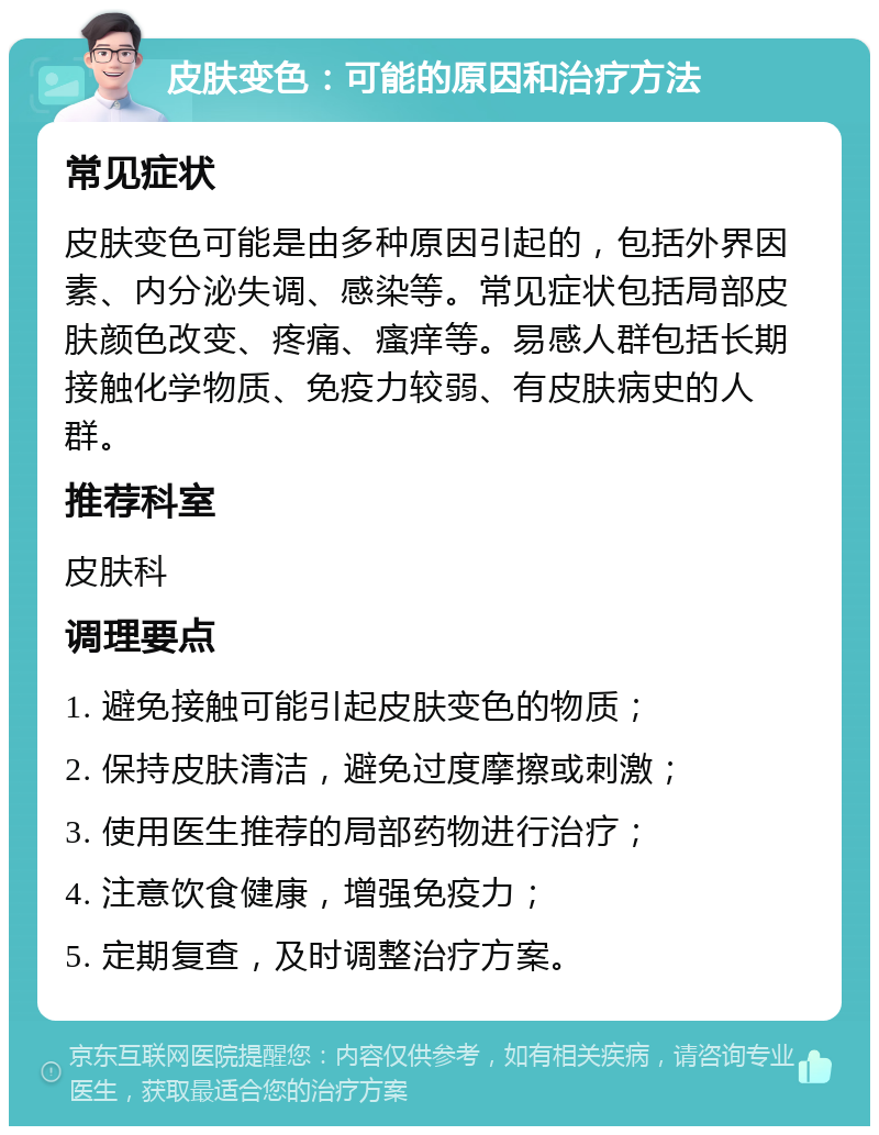 皮肤变色：可能的原因和治疗方法 常见症状 皮肤变色可能是由多种原因引起的，包括外界因素、内分泌失调、感染等。常见症状包括局部皮肤颜色改变、疼痛、瘙痒等。易感人群包括长期接触化学物质、免疫力较弱、有皮肤病史的人群。 推荐科室 皮肤科 调理要点 1. 避免接触可能引起皮肤变色的物质； 2. 保持皮肤清洁，避免过度摩擦或刺激； 3. 使用医生推荐的局部药物进行治疗； 4. 注意饮食健康，增强免疫力； 5. 定期复查，及时调整治疗方案。