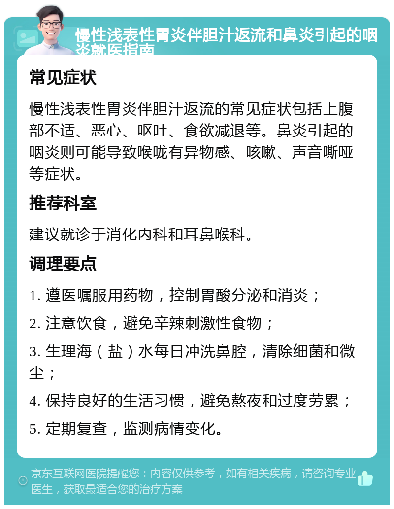 慢性浅表性胃炎伴胆汁返流和鼻炎引起的咽炎就医指南 常见症状 慢性浅表性胃炎伴胆汁返流的常见症状包括上腹部不适、恶心、呕吐、食欲减退等。鼻炎引起的咽炎则可能导致喉咙有异物感、咳嗽、声音嘶哑等症状。 推荐科室 建议就诊于消化内科和耳鼻喉科。 调理要点 1. 遵医嘱服用药物，控制胃酸分泌和消炎； 2. 注意饮食，避免辛辣刺激性食物； 3. 生理海（盐）水每日冲洗鼻腔，清除细菌和微尘； 4. 保持良好的生活习惯，避免熬夜和过度劳累； 5. 定期复查，监测病情变化。