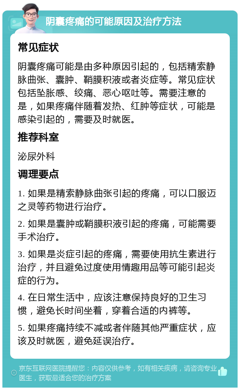 阴囊疼痛的可能原因及治疗方法 常见症状 阴囊疼痛可能是由多种原因引起的，包括精索静脉曲张、囊肿、鞘膜积液或者炎症等。常见症状包括坠胀感、绞痛、恶心呕吐等。需要注意的是，如果疼痛伴随着发热、红肿等症状，可能是感染引起的，需要及时就医。 推荐科室 泌尿外科 调理要点 1. 如果是精索静脉曲张引起的疼痛，可以口服迈之灵等药物进行治疗。 2. 如果是囊肿或鞘膜积液引起的疼痛，可能需要手术治疗。 3. 如果是炎症引起的疼痛，需要使用抗生素进行治疗，并且避免过度使用情趣用品等可能引起炎症的行为。 4. 在日常生活中，应该注意保持良好的卫生习惯，避免长时间坐着，穿着合适的内裤等。 5. 如果疼痛持续不减或者伴随其他严重症状，应该及时就医，避免延误治疗。