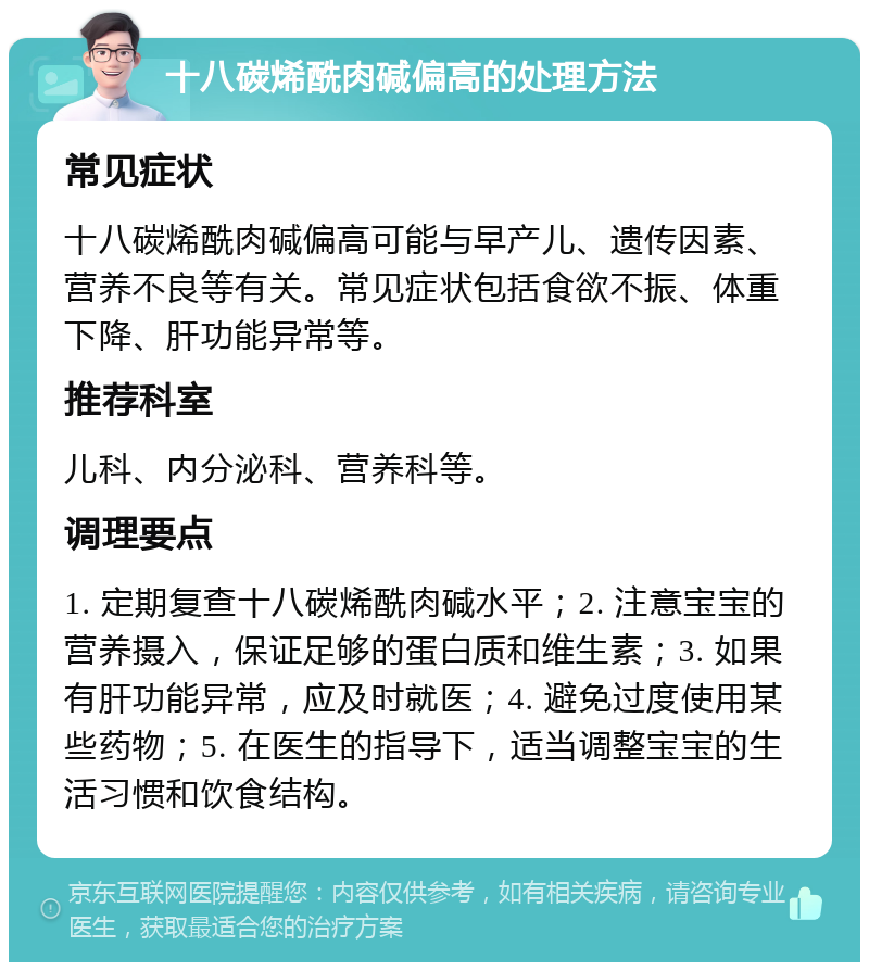 十八碳烯酰肉碱偏高的处理方法 常见症状 十八碳烯酰肉碱偏高可能与早产儿、遗传因素、营养不良等有关。常见症状包括食欲不振、体重下降、肝功能异常等。 推荐科室 儿科、内分泌科、营养科等。 调理要点 1. 定期复查十八碳烯酰肉碱水平；2. 注意宝宝的营养摄入，保证足够的蛋白质和维生素；3. 如果有肝功能异常，应及时就医；4. 避免过度使用某些药物；5. 在医生的指导下，适当调整宝宝的生活习惯和饮食结构。