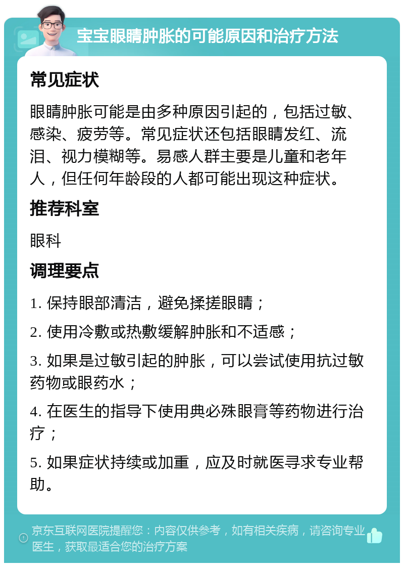 宝宝眼睛肿胀的可能原因和治疗方法 常见症状 眼睛肿胀可能是由多种原因引起的，包括过敏、感染、疲劳等。常见症状还包括眼睛发红、流泪、视力模糊等。易感人群主要是儿童和老年人，但任何年龄段的人都可能出现这种症状。 推荐科室 眼科 调理要点 1. 保持眼部清洁，避免揉搓眼睛； 2. 使用冷敷或热敷缓解肿胀和不适感； 3. 如果是过敏引起的肿胀，可以尝试使用抗过敏药物或眼药水； 4. 在医生的指导下使用典必殊眼膏等药物进行治疗； 5. 如果症状持续或加重，应及时就医寻求专业帮助。