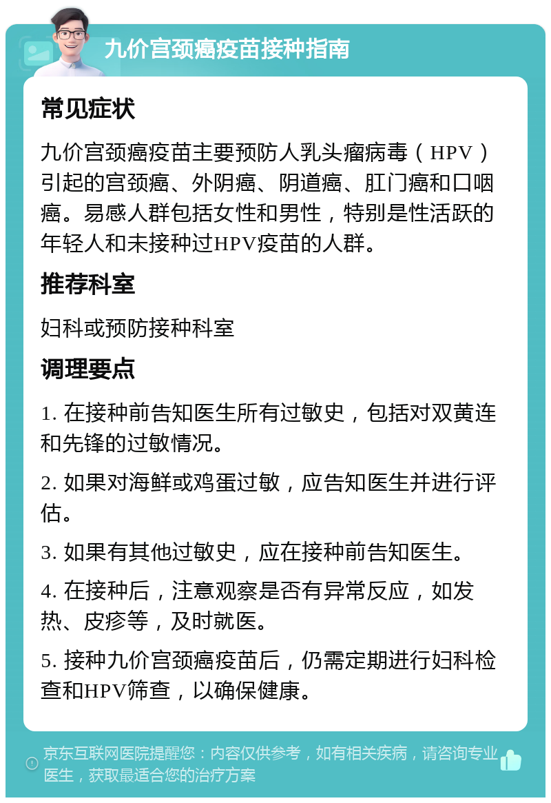 九价宫颈癌疫苗接种指南 常见症状 九价宫颈癌疫苗主要预防人乳头瘤病毒（HPV）引起的宫颈癌、外阴癌、阴道癌、肛门癌和口咽癌。易感人群包括女性和男性，特别是性活跃的年轻人和未接种过HPV疫苗的人群。 推荐科室 妇科或预防接种科室 调理要点 1. 在接种前告知医生所有过敏史，包括对双黄连和先锋的过敏情况。 2. 如果对海鲜或鸡蛋过敏，应告知医生并进行评估。 3. 如果有其他过敏史，应在接种前告知医生。 4. 在接种后，注意观察是否有异常反应，如发热、皮疹等，及时就医。 5. 接种九价宫颈癌疫苗后，仍需定期进行妇科检查和HPV筛查，以确保健康。