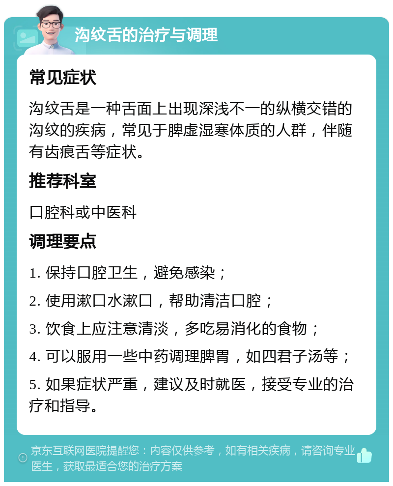 沟纹舌的治疗与调理 常见症状 沟纹舌是一种舌面上出现深浅不一的纵横交错的沟纹的疾病，常见于脾虚湿寒体质的人群，伴随有齿痕舌等症状。 推荐科室 口腔科或中医科 调理要点 1. 保持口腔卫生，避免感染； 2. 使用漱口水漱口，帮助清洁口腔； 3. 饮食上应注意清淡，多吃易消化的食物； 4. 可以服用一些中药调理脾胃，如四君子汤等； 5. 如果症状严重，建议及时就医，接受专业的治疗和指导。