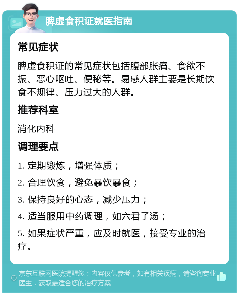 脾虚食积证就医指南 常见症状 脾虚食积证的常见症状包括腹部胀痛、食欲不振、恶心呕吐、便秘等。易感人群主要是长期饮食不规律、压力过大的人群。 推荐科室 消化内科 调理要点 1. 定期锻炼，增强体质； 2. 合理饮食，避免暴饮暴食； 3. 保持良好的心态，减少压力； 4. 适当服用中药调理，如六君子汤； 5. 如果症状严重，应及时就医，接受专业的治疗。