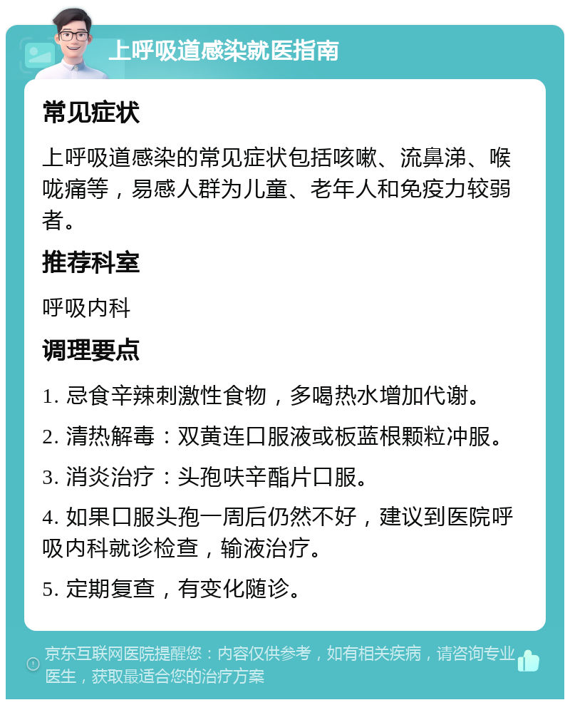 上呼吸道感染就医指南 常见症状 上呼吸道感染的常见症状包括咳嗽、流鼻涕、喉咙痛等，易感人群为儿童、老年人和免疫力较弱者。 推荐科室 呼吸内科 调理要点 1. 忌食辛辣刺激性食物，多喝热水增加代谢。 2. 清热解毒：双黄连口服液或板蓝根颗粒冲服。 3. 消炎治疗：头孢呋辛酯片口服。 4. 如果口服头孢一周后仍然不好，建议到医院呼吸内科就诊检查，输液治疗。 5. 定期复查，有变化随诊。