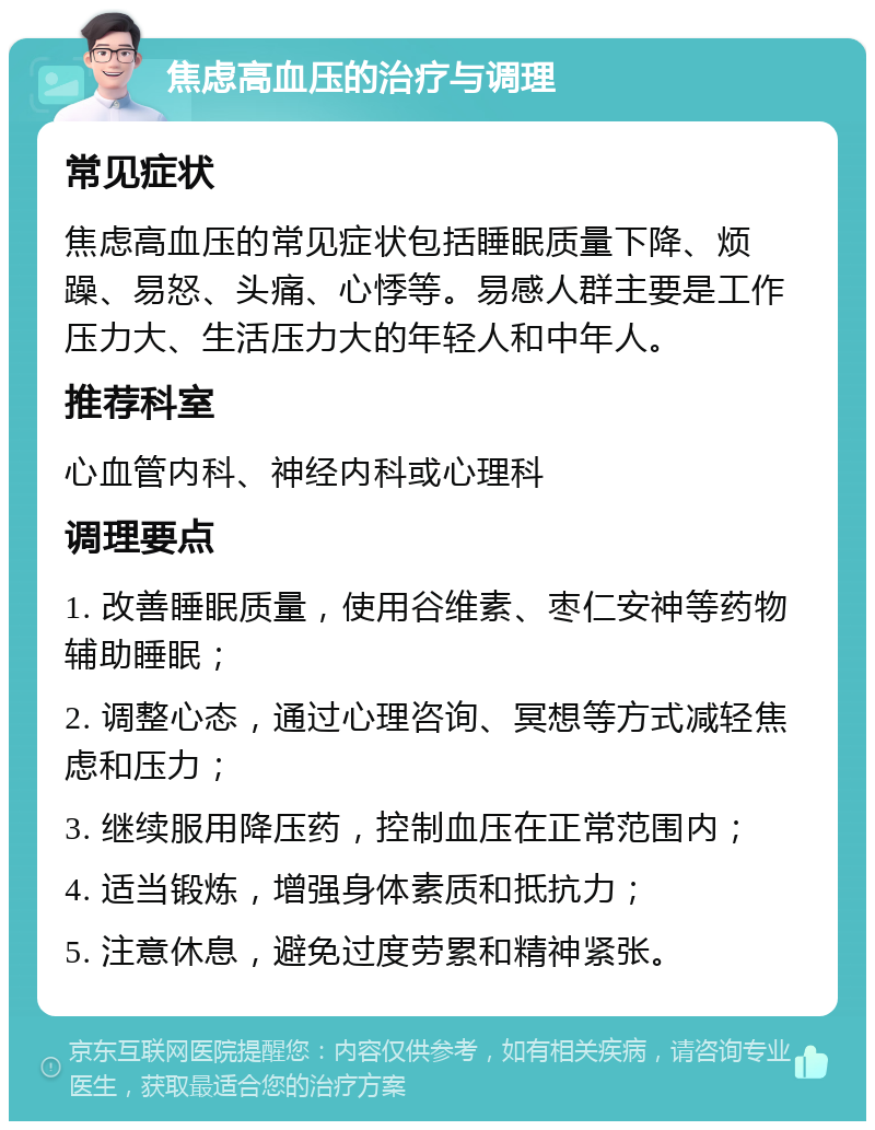 焦虑高血压的治疗与调理 常见症状 焦虑高血压的常见症状包括睡眠质量下降、烦躁、易怒、头痛、心悸等。易感人群主要是工作压力大、生活压力大的年轻人和中年人。 推荐科室 心血管内科、神经内科或心理科 调理要点 1. 改善睡眠质量，使用谷维素、枣仁安神等药物辅助睡眠； 2. 调整心态，通过心理咨询、冥想等方式减轻焦虑和压力； 3. 继续服用降压药，控制血压在正常范围内； 4. 适当锻炼，增强身体素质和抵抗力； 5. 注意休息，避免过度劳累和精神紧张。