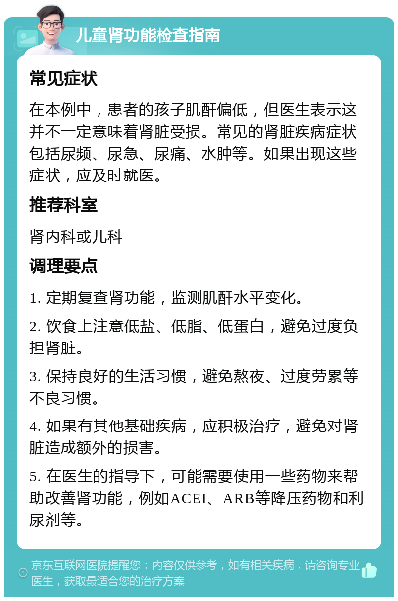 儿童肾功能检查指南 常见症状 在本例中，患者的孩子肌酐偏低，但医生表示这并不一定意味着肾脏受损。常见的肾脏疾病症状包括尿频、尿急、尿痛、水肿等。如果出现这些症状，应及时就医。 推荐科室 肾内科或儿科 调理要点 1. 定期复查肾功能，监测肌酐水平变化。 2. 饮食上注意低盐、低脂、低蛋白，避免过度负担肾脏。 3. 保持良好的生活习惯，避免熬夜、过度劳累等不良习惯。 4. 如果有其他基础疾病，应积极治疗，避免对肾脏造成额外的损害。 5. 在医生的指导下，可能需要使用一些药物来帮助改善肾功能，例如ACEI、ARB等降压药物和利尿剂等。