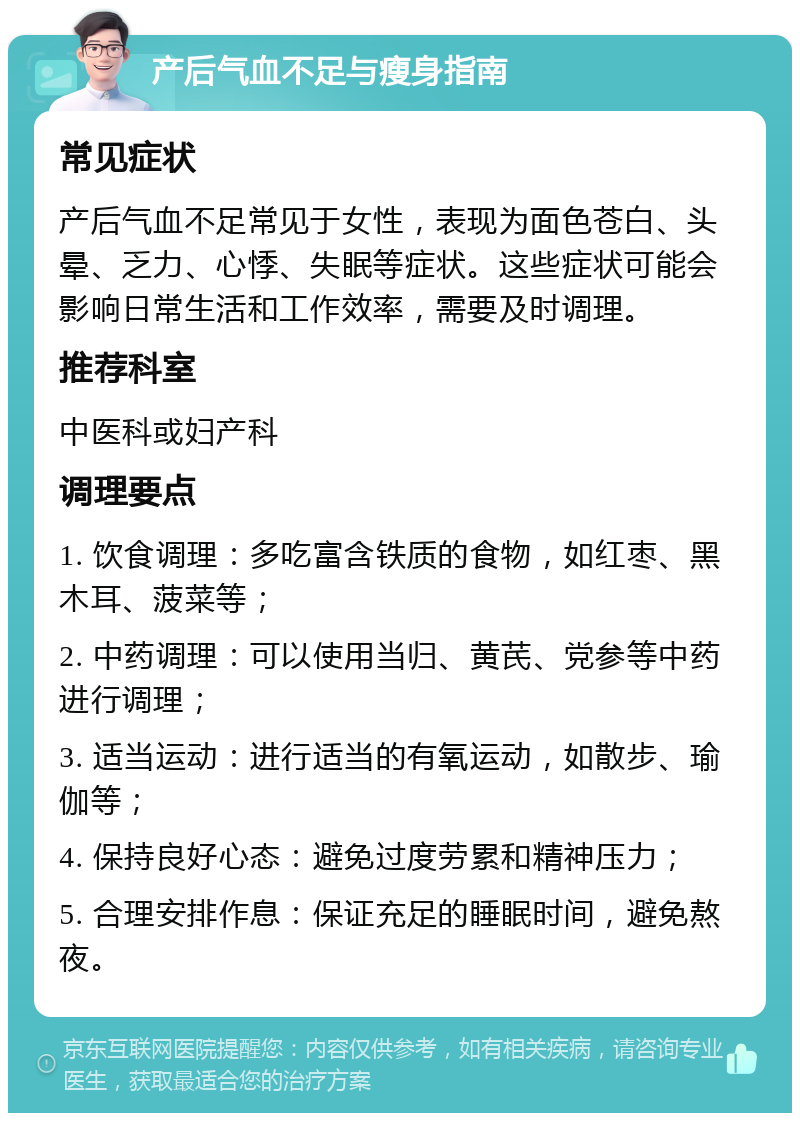 产后气血不足与瘦身指南 常见症状 产后气血不足常见于女性，表现为面色苍白、头晕、乏力、心悸、失眠等症状。这些症状可能会影响日常生活和工作效率，需要及时调理。 推荐科室 中医科或妇产科 调理要点 1. 饮食调理：多吃富含铁质的食物，如红枣、黑木耳、菠菜等； 2. 中药调理：可以使用当归、黄芪、党参等中药进行调理； 3. 适当运动：进行适当的有氧运动，如散步、瑜伽等； 4. 保持良好心态：避免过度劳累和精神压力； 5. 合理安排作息：保证充足的睡眠时间，避免熬夜。