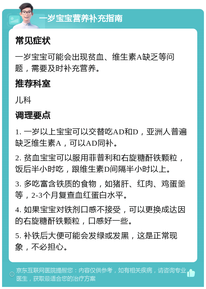 一岁宝宝营养补充指南 常见症状 一岁宝宝可能会出现贫血、维生素A缺乏等问题，需要及时补充营养。 推荐科室 儿科 调理要点 1. 一岁以上宝宝可以交替吃AD和D，亚洲人普遍缺乏维生素A，可以AD同补。 2. 贫血宝宝可以服用菲普利和右旋糖酐铁颗粒，饭后半小时吃，跟维生素D间隔半小时以上。 3. 多吃富含铁质的食物，如猪肝、红肉、鸡蛋羹等，2-3个月复查血红蛋白水平。 4. 如果宝宝对铁剂口感不接受，可以更换成达因的右旋糖酐铁颗粒，口感好一些。 5. 补铁后大便可能会发绿或发黑，这是正常现象，不必担心。