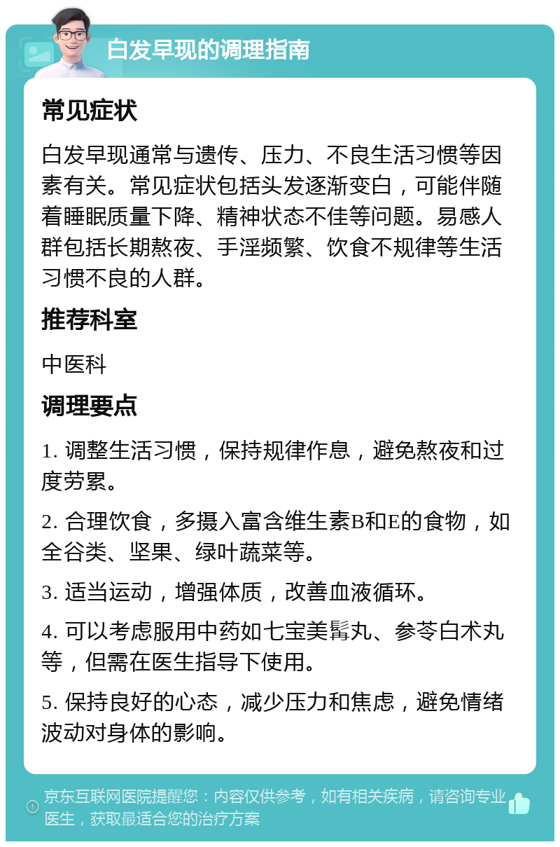 白发早现的调理指南 常见症状 白发早现通常与遗传、压力、不良生活习惯等因素有关。常见症状包括头发逐渐变白，可能伴随着睡眠质量下降、精神状态不佳等问题。易感人群包括长期熬夜、手淫频繁、饮食不规律等生活习惯不良的人群。 推荐科室 中医科 调理要点 1. 调整生活习惯，保持规律作息，避免熬夜和过度劳累。 2. 合理饮食，多摄入富含维生素B和E的食物，如全谷类、坚果、绿叶蔬菜等。 3. 适当运动，增强体质，改善血液循环。 4. 可以考虑服用中药如七宝美髯丸、参苓白术丸等，但需在医生指导下使用。 5. 保持良好的心态，减少压力和焦虑，避免情绪波动对身体的影响。