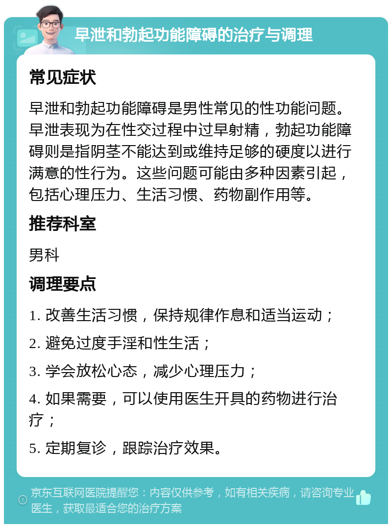 早泄和勃起功能障碍的治疗与调理 常见症状 早泄和勃起功能障碍是男性常见的性功能问题。早泄表现为在性交过程中过早射精，勃起功能障碍则是指阴茎不能达到或维持足够的硬度以进行满意的性行为。这些问题可能由多种因素引起，包括心理压力、生活习惯、药物副作用等。 推荐科室 男科 调理要点 1. 改善生活习惯，保持规律作息和适当运动； 2. 避免过度手淫和性生活； 3. 学会放松心态，减少心理压力； 4. 如果需要，可以使用医生开具的药物进行治疗； 5. 定期复诊，跟踪治疗效果。