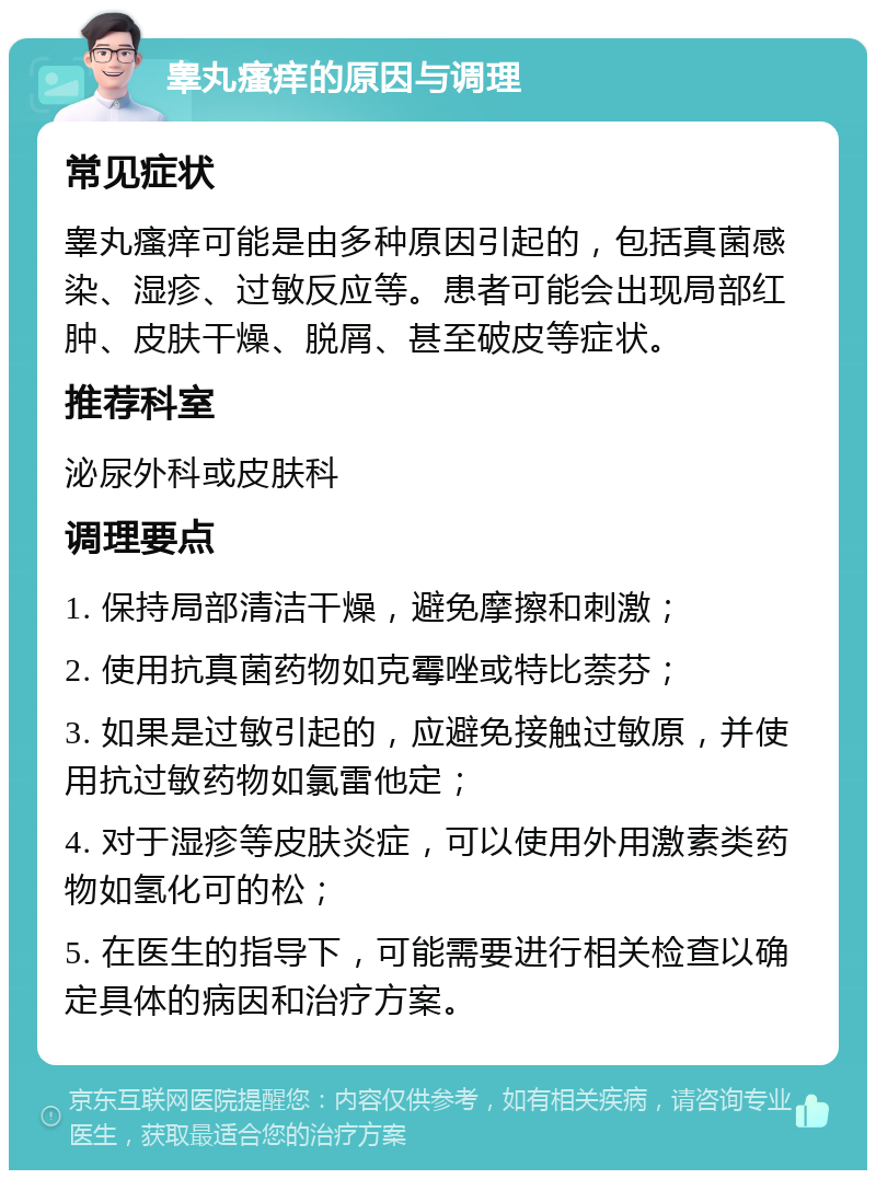 睾丸瘙痒的原因与调理 常见症状 睾丸瘙痒可能是由多种原因引起的，包括真菌感染、湿疹、过敏反应等。患者可能会出现局部红肿、皮肤干燥、脱屑、甚至破皮等症状。 推荐科室 泌尿外科或皮肤科 调理要点 1. 保持局部清洁干燥，避免摩擦和刺激； 2. 使用抗真菌药物如克霉唑或特比萘芬； 3. 如果是过敏引起的，应避免接触过敏原，并使用抗过敏药物如氯雷他定； 4. 对于湿疹等皮肤炎症，可以使用外用激素类药物如氢化可的松； 5. 在医生的指导下，可能需要进行相关检查以确定具体的病因和治疗方案。