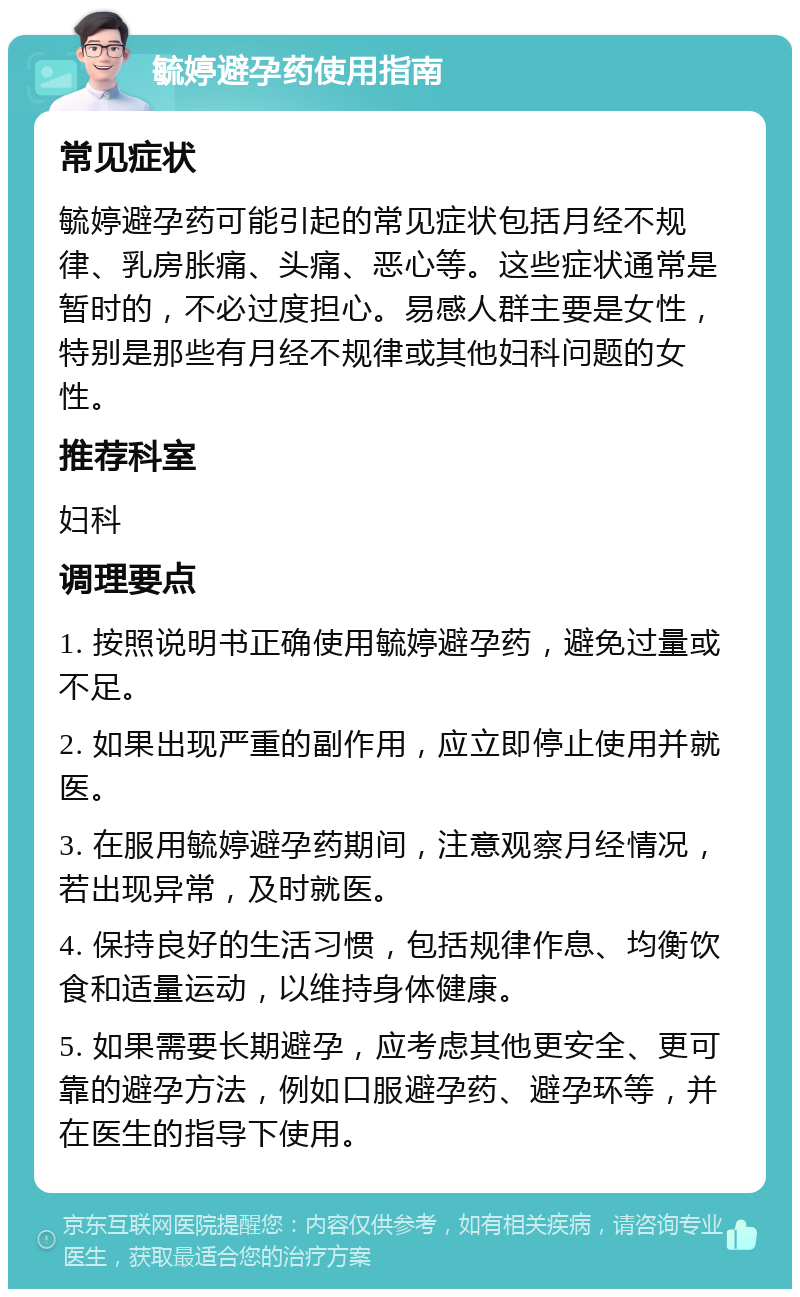 毓婷避孕药使用指南 常见症状 毓婷避孕药可能引起的常见症状包括月经不规律、乳房胀痛、头痛、恶心等。这些症状通常是暂时的，不必过度担心。易感人群主要是女性，特别是那些有月经不规律或其他妇科问题的女性。 推荐科室 妇科 调理要点 1. 按照说明书正确使用毓婷避孕药，避免过量或不足。 2. 如果出现严重的副作用，应立即停止使用并就医。 3. 在服用毓婷避孕药期间，注意观察月经情况，若出现异常，及时就医。 4. 保持良好的生活习惯，包括规律作息、均衡饮食和适量运动，以维持身体健康。 5. 如果需要长期避孕，应考虑其他更安全、更可靠的避孕方法，例如口服避孕药、避孕环等，并在医生的指导下使用。