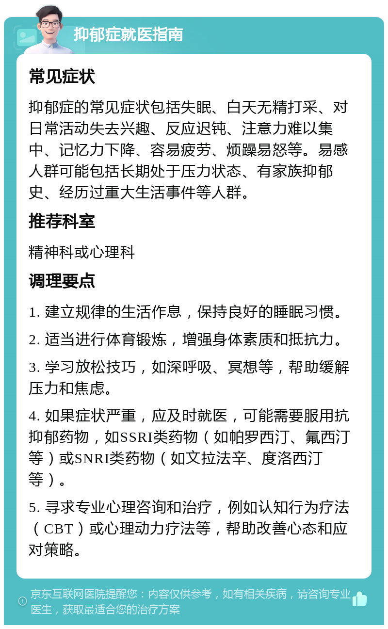 抑郁症就医指南 常见症状 抑郁症的常见症状包括失眠、白天无精打采、对日常活动失去兴趣、反应迟钝、注意力难以集中、记忆力下降、容易疲劳、烦躁易怒等。易感人群可能包括长期处于压力状态、有家族抑郁史、经历过重大生活事件等人群。 推荐科室 精神科或心理科 调理要点 1. 建立规律的生活作息，保持良好的睡眠习惯。 2. 适当进行体育锻炼，增强身体素质和抵抗力。 3. 学习放松技巧，如深呼吸、冥想等，帮助缓解压力和焦虑。 4. 如果症状严重，应及时就医，可能需要服用抗抑郁药物，如SSRI类药物（如帕罗西汀、氟西汀等）或SNRI类药物（如文拉法辛、度洛西汀等）。 5. 寻求专业心理咨询和治疗，例如认知行为疗法（CBT）或心理动力疗法等，帮助改善心态和应对策略。