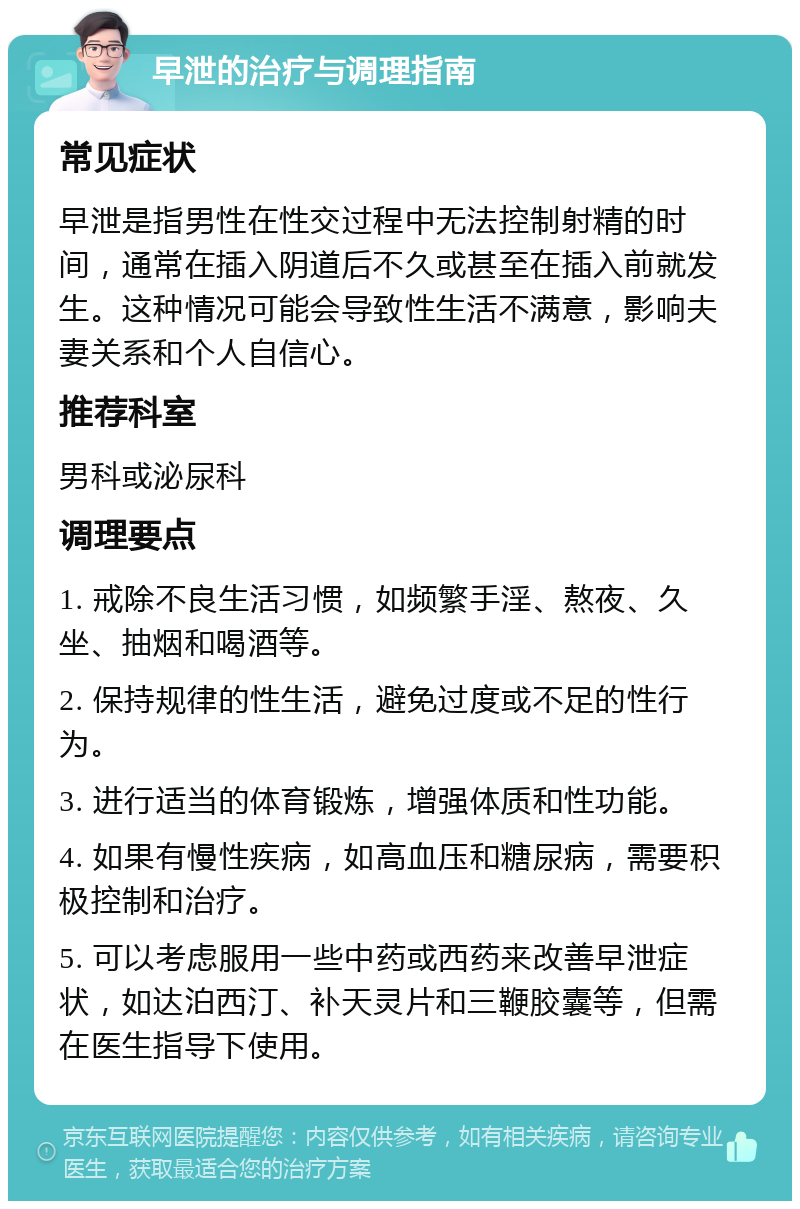 早泄的治疗与调理指南 常见症状 早泄是指男性在性交过程中无法控制射精的时间，通常在插入阴道后不久或甚至在插入前就发生。这种情况可能会导致性生活不满意，影响夫妻关系和个人自信心。 推荐科室 男科或泌尿科 调理要点 1. 戒除不良生活习惯，如频繁手淫、熬夜、久坐、抽烟和喝酒等。 2. 保持规律的性生活，避免过度或不足的性行为。 3. 进行适当的体育锻炼，增强体质和性功能。 4. 如果有慢性疾病，如高血压和糖尿病，需要积极控制和治疗。 5. 可以考虑服用一些中药或西药来改善早泄症状，如达泊西汀、补天灵片和三鞭胶囊等，但需在医生指导下使用。