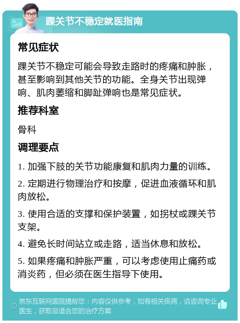 踝关节不稳定就医指南 常见症状 踝关节不稳定可能会导致走路时的疼痛和肿胀，甚至影响到其他关节的功能。全身关节出现弹响、肌肉萎缩和脚趾弹响也是常见症状。 推荐科室 骨科 调理要点 1. 加强下肢的关节功能康复和肌肉力量的训练。 2. 定期进行物理治疗和按摩，促进血液循环和肌肉放松。 3. 使用合适的支撑和保护装置，如拐杖或踝关节支架。 4. 避免长时间站立或走路，适当休息和放松。 5. 如果疼痛和肿胀严重，可以考虑使用止痛药或消炎药，但必须在医生指导下使用。