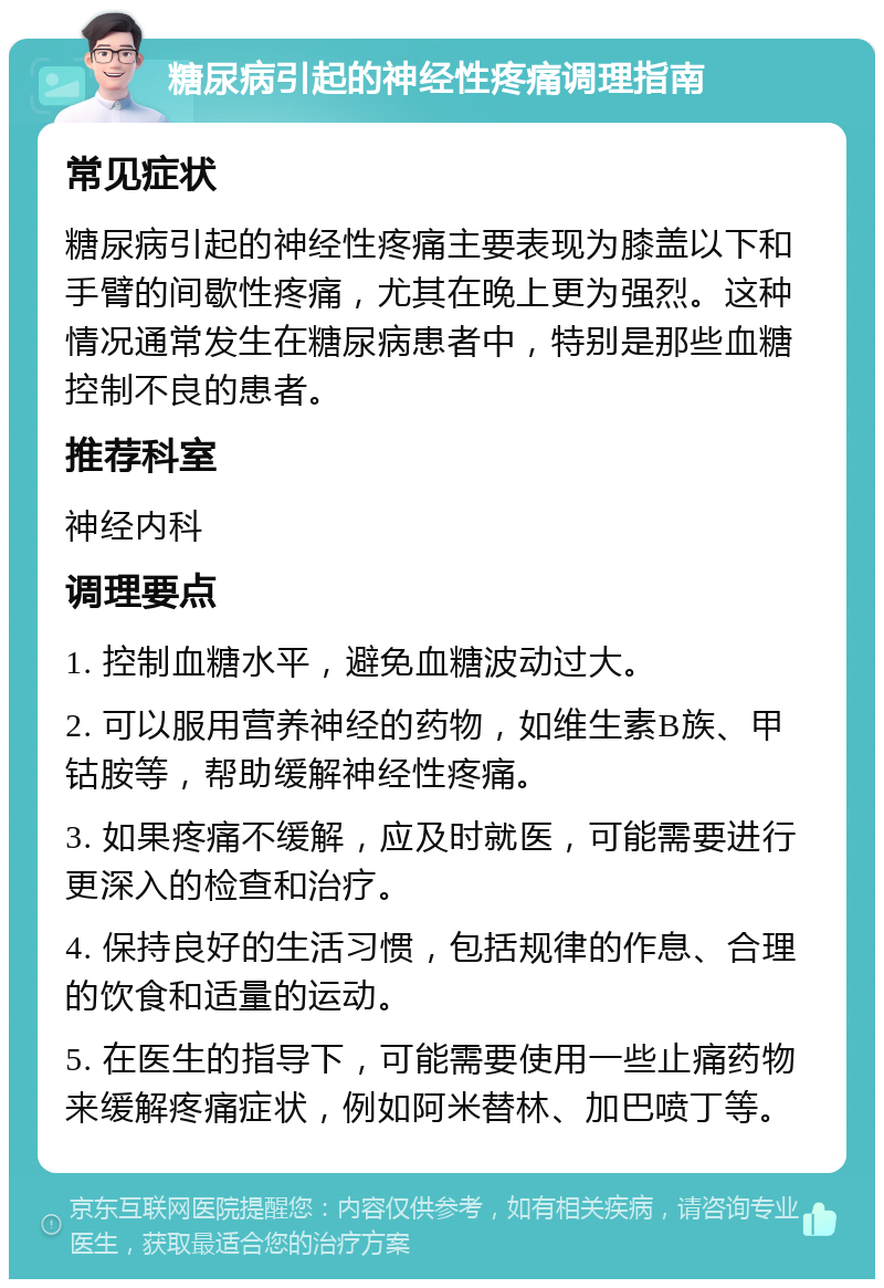 糖尿病引起的神经性疼痛调理指南 常见症状 糖尿病引起的神经性疼痛主要表现为膝盖以下和手臂的间歇性疼痛，尤其在晚上更为强烈。这种情况通常发生在糖尿病患者中，特别是那些血糖控制不良的患者。 推荐科室 神经内科 调理要点 1. 控制血糖水平，避免血糖波动过大。 2. 可以服用营养神经的药物，如维生素B族、甲钴胺等，帮助缓解神经性疼痛。 3. 如果疼痛不缓解，应及时就医，可能需要进行更深入的检查和治疗。 4. 保持良好的生活习惯，包括规律的作息、合理的饮食和适量的运动。 5. 在医生的指导下，可能需要使用一些止痛药物来缓解疼痛症状，例如阿米替林、加巴喷丁等。