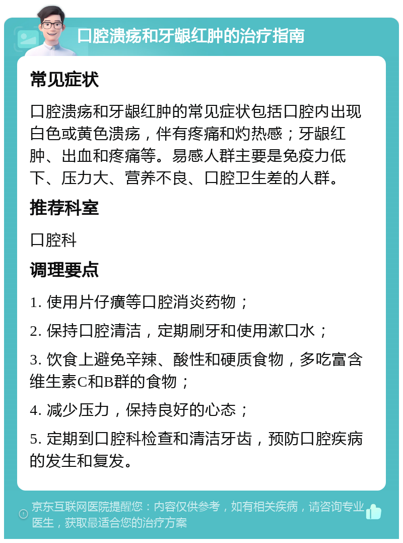 口腔溃疡和牙龈红肿的治疗指南 常见症状 口腔溃疡和牙龈红肿的常见症状包括口腔内出现白色或黄色溃疡，伴有疼痛和灼热感；牙龈红肿、出血和疼痛等。易感人群主要是免疫力低下、压力大、营养不良、口腔卫生差的人群。 推荐科室 口腔科 调理要点 1. 使用片仔癀等口腔消炎药物； 2. 保持口腔清洁，定期刷牙和使用漱口水； 3. 饮食上避免辛辣、酸性和硬质食物，多吃富含维生素C和B群的食物； 4. 减少压力，保持良好的心态； 5. 定期到口腔科检查和清洁牙齿，预防口腔疾病的发生和复发。