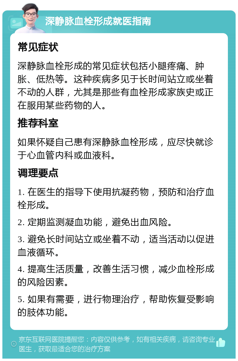 深静脉血栓形成就医指南 常见症状 深静脉血栓形成的常见症状包括小腿疼痛、肿胀、低热等。这种疾病多见于长时间站立或坐着不动的人群，尤其是那些有血栓形成家族史或正在服用某些药物的人。 推荐科室 如果怀疑自己患有深静脉血栓形成，应尽快就诊于心血管内科或血液科。 调理要点 1. 在医生的指导下使用抗凝药物，预防和治疗血栓形成。 2. 定期监测凝血功能，避免出血风险。 3. 避免长时间站立或坐着不动，适当活动以促进血液循环。 4. 提高生活质量，改善生活习惯，减少血栓形成的风险因素。 5. 如果有需要，进行物理治疗，帮助恢复受影响的肢体功能。