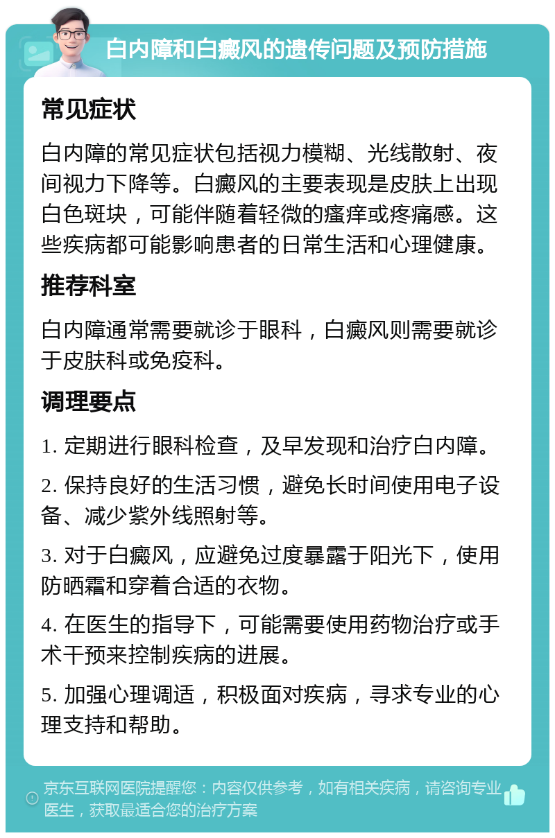 白内障和白癜风的遗传问题及预防措施 常见症状 白内障的常见症状包括视力模糊、光线散射、夜间视力下降等。白癜风的主要表现是皮肤上出现白色斑块，可能伴随着轻微的瘙痒或疼痛感。这些疾病都可能影响患者的日常生活和心理健康。 推荐科室 白内障通常需要就诊于眼科，白癜风则需要就诊于皮肤科或免疫科。 调理要点 1. 定期进行眼科检查，及早发现和治疗白内障。 2. 保持良好的生活习惯，避免长时间使用电子设备、减少紫外线照射等。 3. 对于白癜风，应避免过度暴露于阳光下，使用防晒霜和穿着合适的衣物。 4. 在医生的指导下，可能需要使用药物治疗或手术干预来控制疾病的进展。 5. 加强心理调适，积极面对疾病，寻求专业的心理支持和帮助。