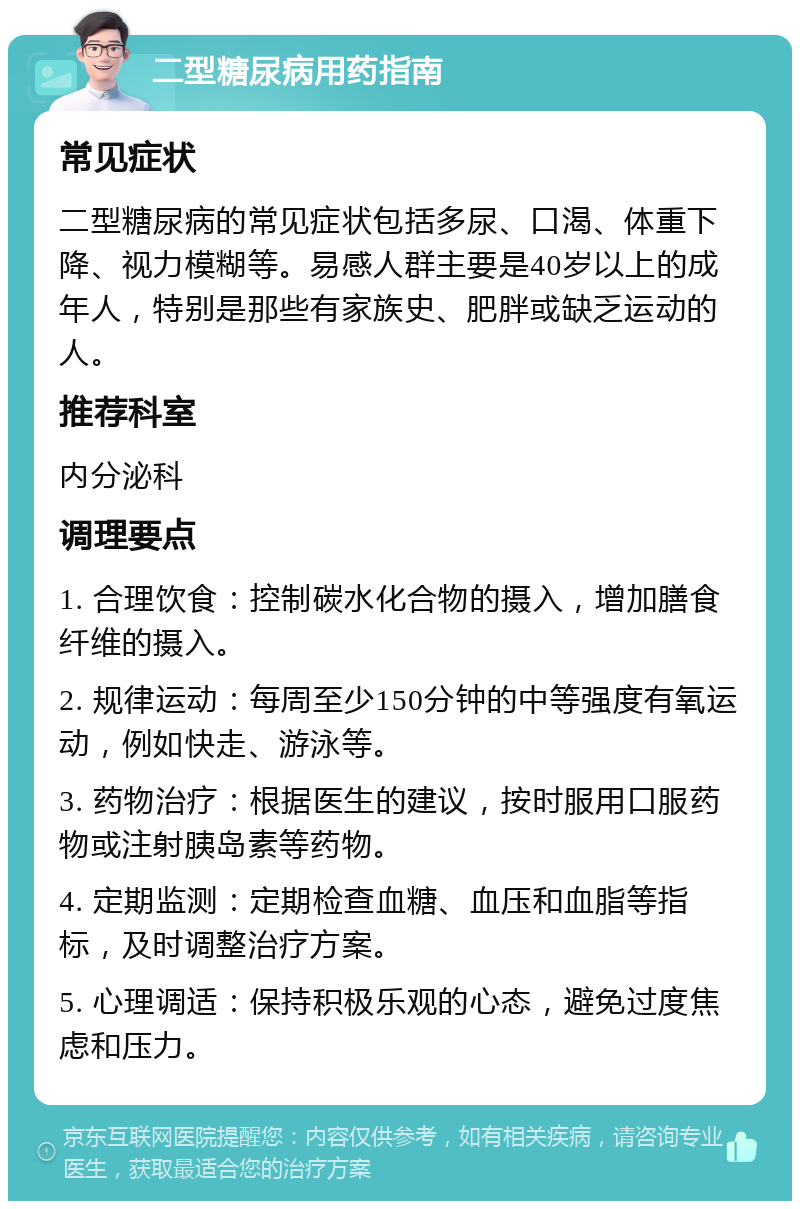 二型糖尿病用药指南 常见症状 二型糖尿病的常见症状包括多尿、口渴、体重下降、视力模糊等。易感人群主要是40岁以上的成年人，特别是那些有家族史、肥胖或缺乏运动的人。 推荐科室 内分泌科 调理要点 1. 合理饮食：控制碳水化合物的摄入，增加膳食纤维的摄入。 2. 规律运动：每周至少150分钟的中等强度有氧运动，例如快走、游泳等。 3. 药物治疗：根据医生的建议，按时服用口服药物或注射胰岛素等药物。 4. 定期监测：定期检查血糖、血压和血脂等指标，及时调整治疗方案。 5. 心理调适：保持积极乐观的心态，避免过度焦虑和压力。