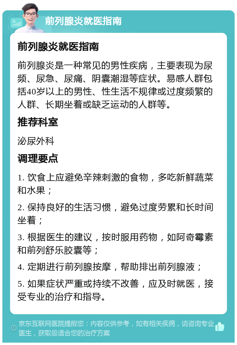 前列腺炎就医指南 前列腺炎就医指南 前列腺炎是一种常见的男性疾病，主要表现为尿频、尿急、尿痛、阴囊潮湿等症状。易感人群包括40岁以上的男性、性生活不规律或过度频繁的人群、长期坐着或缺乏运动的人群等。 推荐科室 泌尿外科 调理要点 1. 饮食上应避免辛辣刺激的食物，多吃新鲜蔬菜和水果； 2. 保持良好的生活习惯，避免过度劳累和长时间坐着； 3. 根据医生的建议，按时服用药物，如阿奇霉素和前列舒乐胶囊等； 4. 定期进行前列腺按摩，帮助排出前列腺液； 5. 如果症状严重或持续不改善，应及时就医，接受专业的治疗和指导。