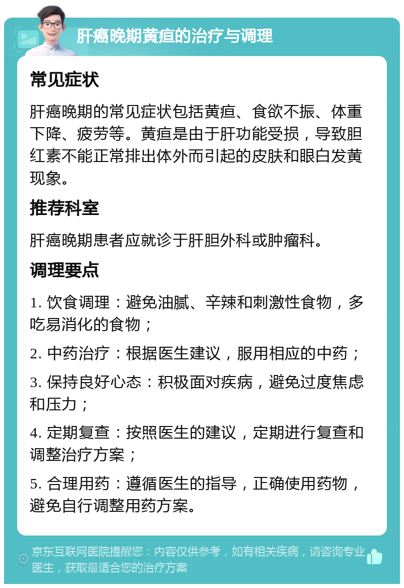 肝癌晚期黄疸的治疗与调理 常见症状 肝癌晚期的常见症状包括黄疸、食欲不振、体重下降、疲劳等。黄疸是由于肝功能受损，导致胆红素不能正常排出体外而引起的皮肤和眼白发黄现象。 推荐科室 肝癌晚期患者应就诊于肝胆外科或肿瘤科。 调理要点 1. 饮食调理：避免油腻、辛辣和刺激性食物，多吃易消化的食物； 2. 中药治疗：根据医生建议，服用相应的中药； 3. 保持良好心态：积极面对疾病，避免过度焦虑和压力； 4. 定期复查：按照医生的建议，定期进行复查和调整治疗方案； 5. 合理用药：遵循医生的指导，正确使用药物，避免自行调整用药方案。