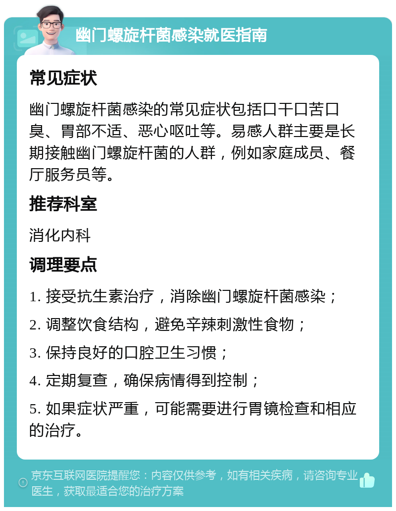 幽门螺旋杆菌感染就医指南 常见症状 幽门螺旋杆菌感染的常见症状包括口干口苦口臭、胃部不适、恶心呕吐等。易感人群主要是长期接触幽门螺旋杆菌的人群，例如家庭成员、餐厅服务员等。 推荐科室 消化内科 调理要点 1. 接受抗生素治疗，消除幽门螺旋杆菌感染； 2. 调整饮食结构，避免辛辣刺激性食物； 3. 保持良好的口腔卫生习惯； 4. 定期复查，确保病情得到控制； 5. 如果症状严重，可能需要进行胃镜检查和相应的治疗。