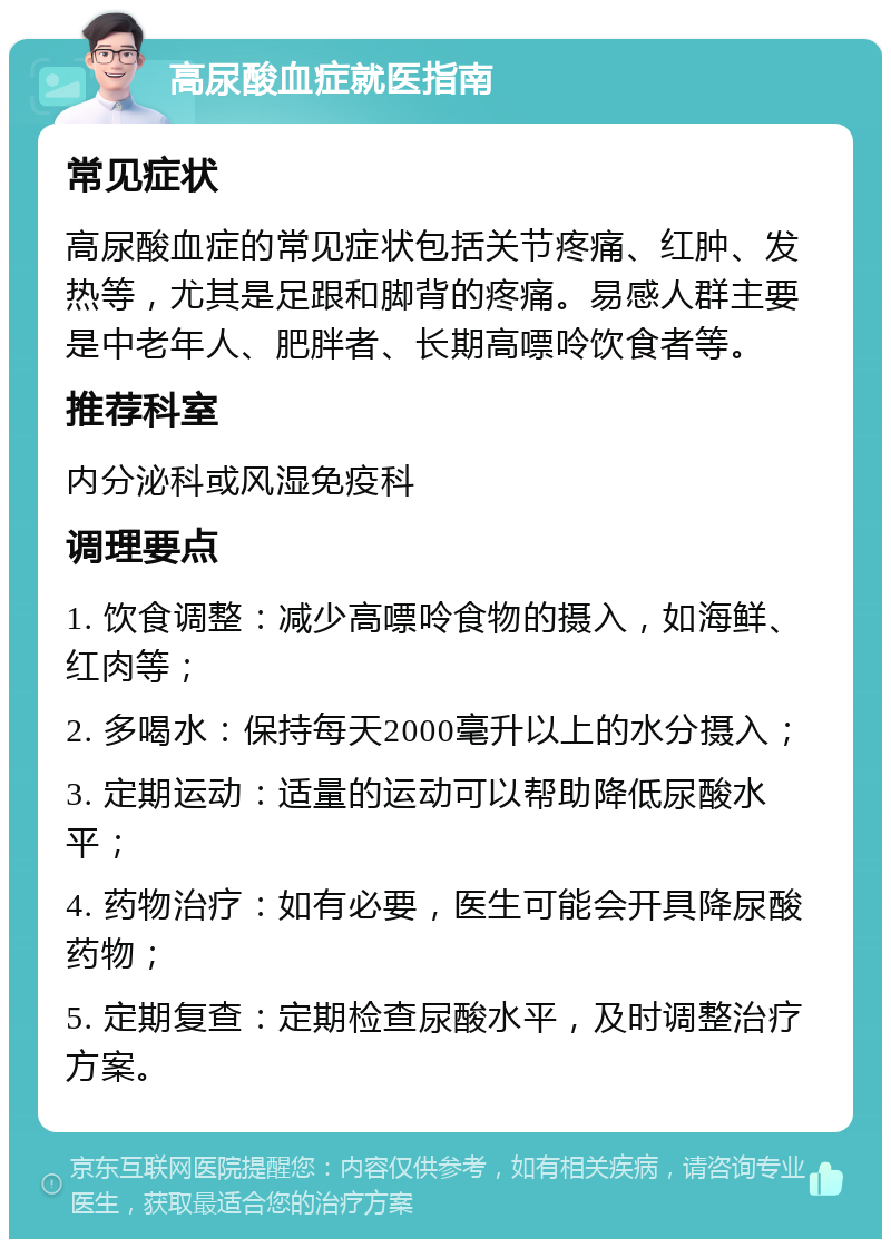 高尿酸血症就医指南 常见症状 高尿酸血症的常见症状包括关节疼痛、红肿、发热等，尤其是足跟和脚背的疼痛。易感人群主要是中老年人、肥胖者、长期高嘌呤饮食者等。 推荐科室 内分泌科或风湿免疫科 调理要点 1. 饮食调整：减少高嘌呤食物的摄入，如海鲜、红肉等； 2. 多喝水：保持每天2000毫升以上的水分摄入； 3. 定期运动：适量的运动可以帮助降低尿酸水平； 4. 药物治疗：如有必要，医生可能会开具降尿酸药物； 5. 定期复查：定期检查尿酸水平，及时调整治疗方案。