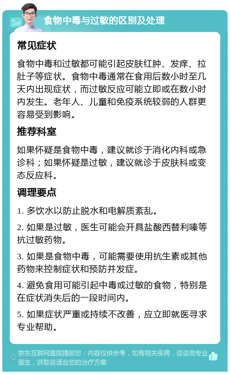 食物中毒与过敏的区别及处理 常见症状 食物中毒和过敏都可能引起皮肤红肿、发痒、拉肚子等症状。食物中毒通常在食用后数小时至几天内出现症状，而过敏反应可能立即或在数小时内发生。老年人、儿童和免疫系统较弱的人群更容易受到影响。 推荐科室 如果怀疑是食物中毒，建议就诊于消化内科或急诊科；如果怀疑是过敏，建议就诊于皮肤科或变态反应科。 调理要点 1. 多饮水以防止脱水和电解质紊乱。 2. 如果是过敏，医生可能会开具盐酸西替利嗪等抗过敏药物。 3. 如果是食物中毒，可能需要使用抗生素或其他药物来控制症状和预防并发症。 4. 避免食用可能引起中毒或过敏的食物，特别是在症状消失后的一段时间内。 5. 如果症状严重或持续不改善，应立即就医寻求专业帮助。