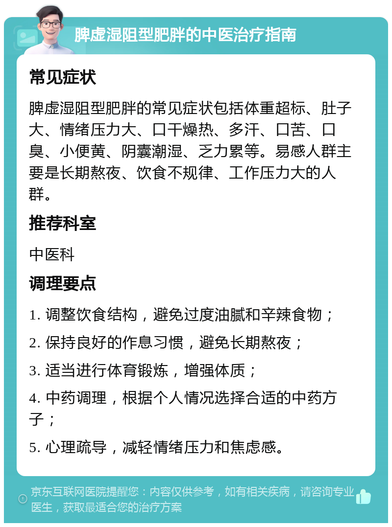 脾虚湿阻型肥胖的中医治疗指南 常见症状 脾虚湿阻型肥胖的常见症状包括体重超标、肚子大、情绪压力大、口干燥热、多汗、口苦、口臭、小便黄、阴囊潮湿、乏力累等。易感人群主要是长期熬夜、饮食不规律、工作压力大的人群。 推荐科室 中医科 调理要点 1. 调整饮食结构，避免过度油腻和辛辣食物； 2. 保持良好的作息习惯，避免长期熬夜； 3. 适当进行体育锻炼，增强体质； 4. 中药调理，根据个人情况选择合适的中药方子； 5. 心理疏导，减轻情绪压力和焦虑感。