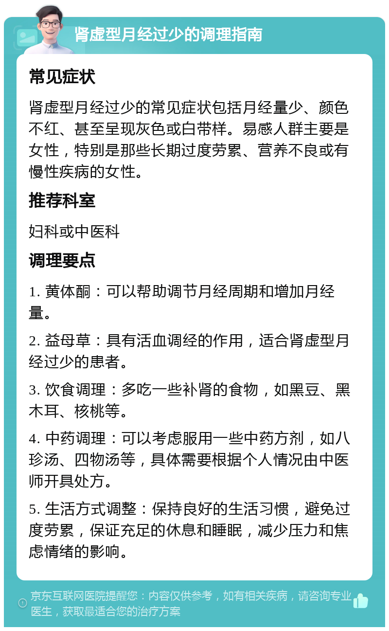 肾虚型月经过少的调理指南 常见症状 肾虚型月经过少的常见症状包括月经量少、颜色不红、甚至呈现灰色或白带样。易感人群主要是女性，特别是那些长期过度劳累、营养不良或有慢性疾病的女性。 推荐科室 妇科或中医科 调理要点 1. 黄体酮：可以帮助调节月经周期和增加月经量。 2. 益母草：具有活血调经的作用，适合肾虚型月经过少的患者。 3. 饮食调理：多吃一些补肾的食物，如黑豆、黑木耳、核桃等。 4. 中药调理：可以考虑服用一些中药方剂，如八珍汤、四物汤等，具体需要根据个人情况由中医师开具处方。 5. 生活方式调整：保持良好的生活习惯，避免过度劳累，保证充足的休息和睡眠，减少压力和焦虑情绪的影响。