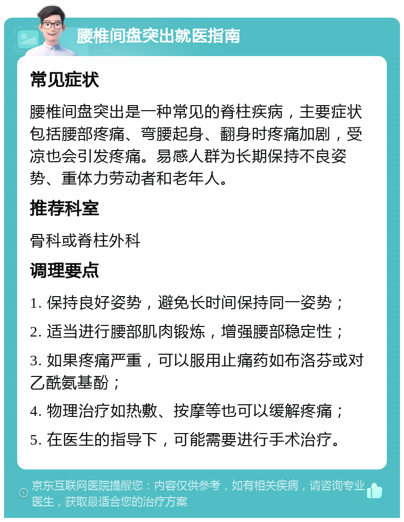 腰椎间盘突出就医指南 常见症状 腰椎间盘突出是一种常见的脊柱疾病，主要症状包括腰部疼痛、弯腰起身、翻身时疼痛加剧，受凉也会引发疼痛。易感人群为长期保持不良姿势、重体力劳动者和老年人。 推荐科室 骨科或脊柱外科 调理要点 1. 保持良好姿势，避免长时间保持同一姿势； 2. 适当进行腰部肌肉锻炼，增强腰部稳定性； 3. 如果疼痛严重，可以服用止痛药如布洛芬或对乙酰氨基酚； 4. 物理治疗如热敷、按摩等也可以缓解疼痛； 5. 在医生的指导下，可能需要进行手术治疗。