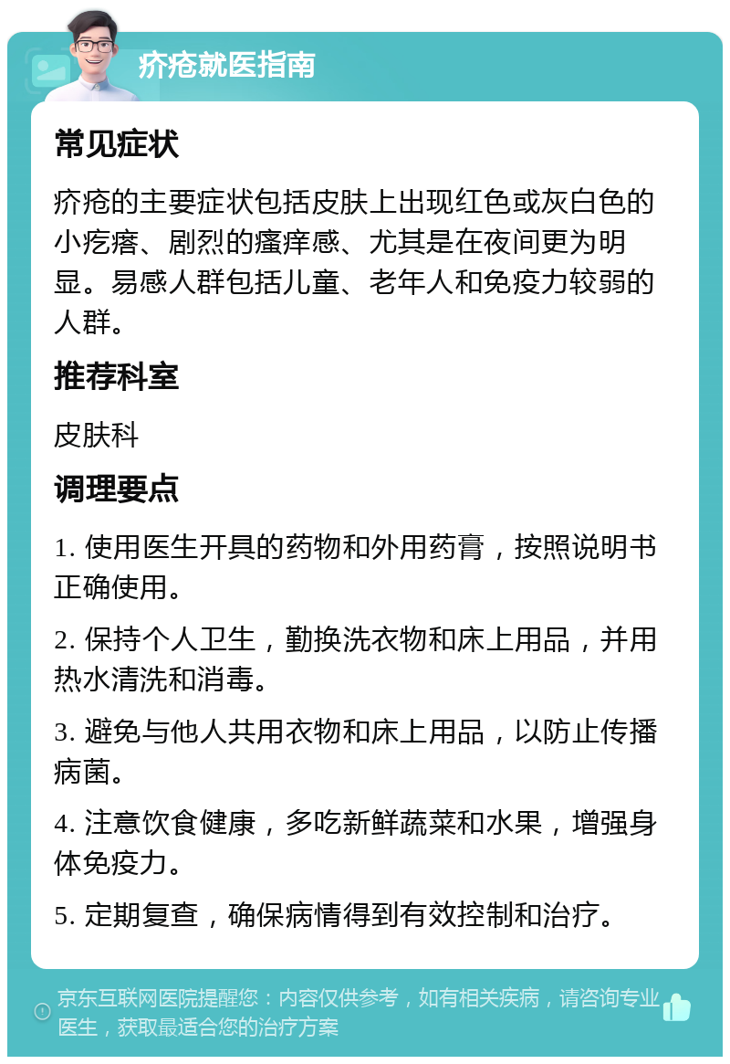 疥疮就医指南 常见症状 疥疮的主要症状包括皮肤上出现红色或灰白色的小疙瘩、剧烈的瘙痒感、尤其是在夜间更为明显。易感人群包括儿童、老年人和免疫力较弱的人群。 推荐科室 皮肤科 调理要点 1. 使用医生开具的药物和外用药膏，按照说明书正确使用。 2. 保持个人卫生，勤换洗衣物和床上用品，并用热水清洗和消毒。 3. 避免与他人共用衣物和床上用品，以防止传播病菌。 4. 注意饮食健康，多吃新鲜蔬菜和水果，增强身体免疫力。 5. 定期复查，确保病情得到有效控制和治疗。