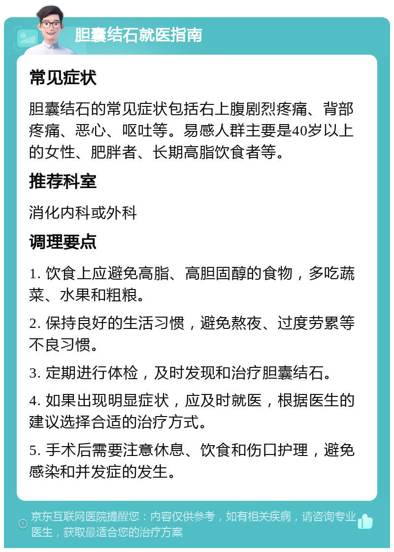 胆囊结石就医指南 常见症状 胆囊结石的常见症状包括右上腹剧烈疼痛、背部疼痛、恶心、呕吐等。易感人群主要是40岁以上的女性、肥胖者、长期高脂饮食者等。 推荐科室 消化内科或外科 调理要点 1. 饮食上应避免高脂、高胆固醇的食物，多吃蔬菜、水果和粗粮。 2. 保持良好的生活习惯，避免熬夜、过度劳累等不良习惯。 3. 定期进行体检，及时发现和治疗胆囊结石。 4. 如果出现明显症状，应及时就医，根据医生的建议选择合适的治疗方式。 5. 手术后需要注意休息、饮食和伤口护理，避免感染和并发症的发生。