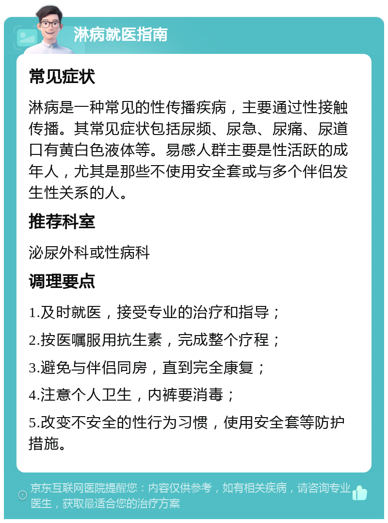 淋病就医指南 常见症状 淋病是一种常见的性传播疾病，主要通过性接触传播。其常见症状包括尿频、尿急、尿痛、尿道口有黄白色液体等。易感人群主要是性活跃的成年人，尤其是那些不使用安全套或与多个伴侣发生性关系的人。 推荐科室 泌尿外科或性病科 调理要点 1.及时就医，接受专业的治疗和指导； 2.按医嘱服用抗生素，完成整个疗程； 3.避免与伴侣同房，直到完全康复； 4.注意个人卫生，内裤要消毒； 5.改变不安全的性行为习惯，使用安全套等防护措施。