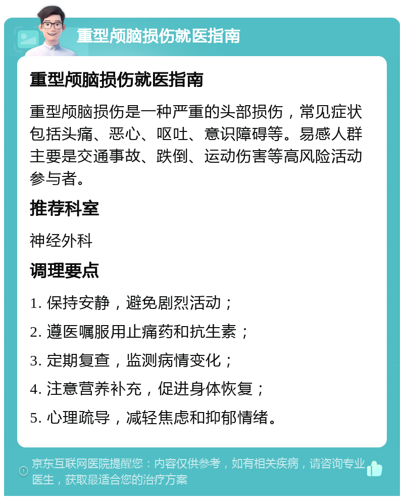 重型颅脑损伤就医指南 重型颅脑损伤就医指南 重型颅脑损伤是一种严重的头部损伤，常见症状包括头痛、恶心、呕吐、意识障碍等。易感人群主要是交通事故、跌倒、运动伤害等高风险活动参与者。 推荐科室 神经外科 调理要点 1. 保持安静，避免剧烈活动； 2. 遵医嘱服用止痛药和抗生素； 3. 定期复查，监测病情变化； 4. 注意营养补充，促进身体恢复； 5. 心理疏导，减轻焦虑和抑郁情绪。