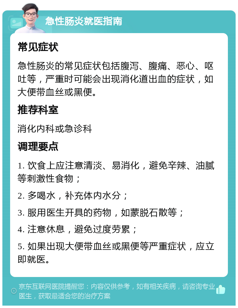 急性肠炎就医指南 常见症状 急性肠炎的常见症状包括腹泻、腹痛、恶心、呕吐等，严重时可能会出现消化道出血的症状，如大便带血丝或黑便。 推荐科室 消化内科或急诊科 调理要点 1. 饮食上应注意清淡、易消化，避免辛辣、油腻等刺激性食物； 2. 多喝水，补充体内水分； 3. 服用医生开具的药物，如蒙脱石散等； 4. 注意休息，避免过度劳累； 5. 如果出现大便带血丝或黑便等严重症状，应立即就医。