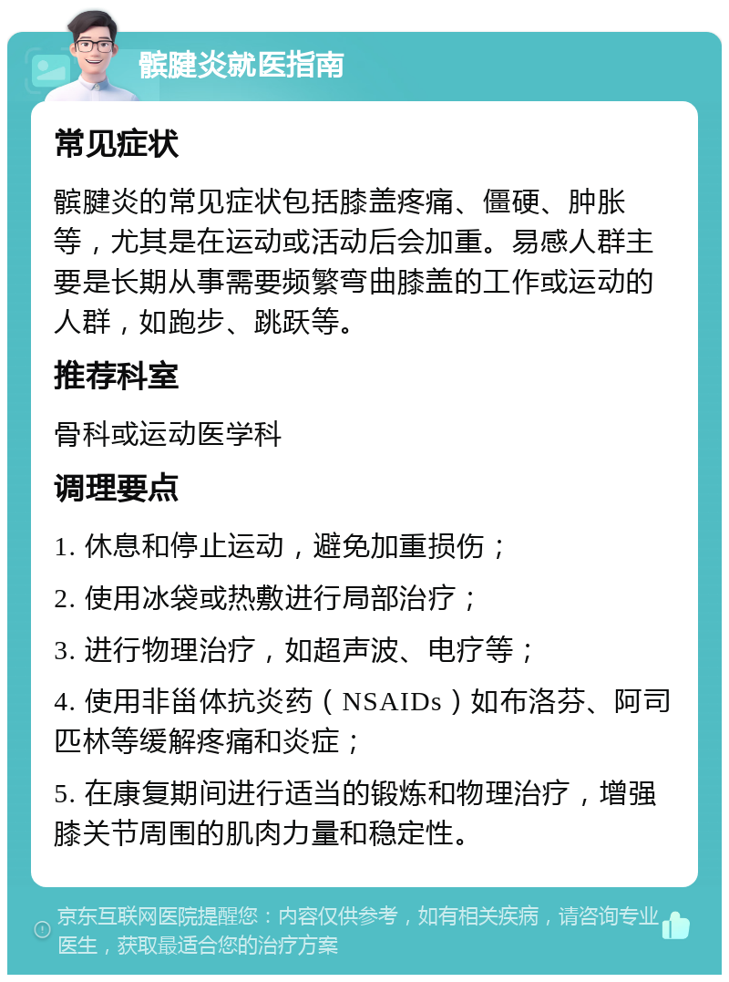 髌腱炎就医指南 常见症状 髌腱炎的常见症状包括膝盖疼痛、僵硬、肿胀等，尤其是在运动或活动后会加重。易感人群主要是长期从事需要频繁弯曲膝盖的工作或运动的人群，如跑步、跳跃等。 推荐科室 骨科或运动医学科 调理要点 1. 休息和停止运动，避免加重损伤； 2. 使用冰袋或热敷进行局部治疗； 3. 进行物理治疗，如超声波、电疗等； 4. 使用非甾体抗炎药（NSAIDs）如布洛芬、阿司匹林等缓解疼痛和炎症； 5. 在康复期间进行适当的锻炼和物理治疗，增强膝关节周围的肌肉力量和稳定性。