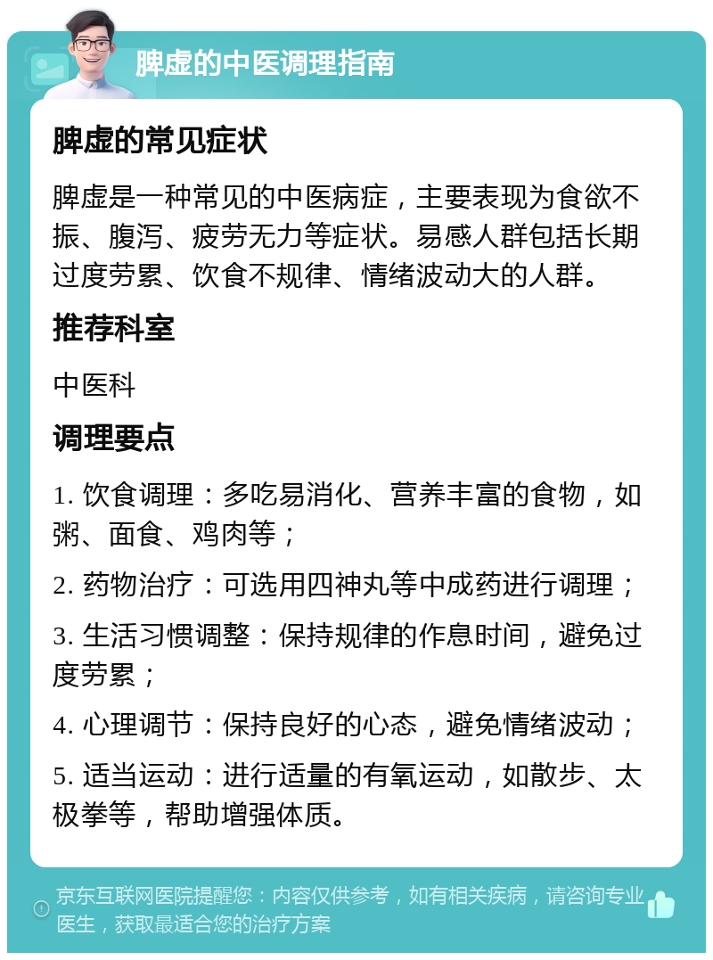 脾虚的中医调理指南 脾虚的常见症状 脾虚是一种常见的中医病症，主要表现为食欲不振、腹泻、疲劳无力等症状。易感人群包括长期过度劳累、饮食不规律、情绪波动大的人群。 推荐科室 中医科 调理要点 1. 饮食调理：多吃易消化、营养丰富的食物，如粥、面食、鸡肉等； 2. 药物治疗：可选用四神丸等中成药进行调理； 3. 生活习惯调整：保持规律的作息时间，避免过度劳累； 4. 心理调节：保持良好的心态，避免情绪波动； 5. 适当运动：进行适量的有氧运动，如散步、太极拳等，帮助增强体质。