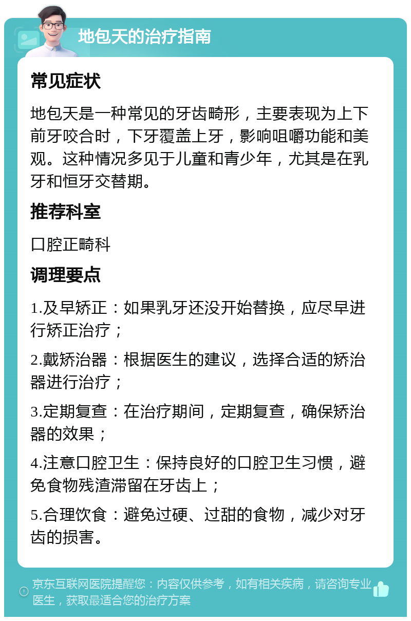 地包天的治疗指南 常见症状 地包天是一种常见的牙齿畸形，主要表现为上下前牙咬合时，下牙覆盖上牙，影响咀嚼功能和美观。这种情况多见于儿童和青少年，尤其是在乳牙和恒牙交替期。 推荐科室 口腔正畸科 调理要点 1.及早矫正：如果乳牙还没开始替换，应尽早进行矫正治疗； 2.戴矫治器：根据医生的建议，选择合适的矫治器进行治疗； 3.定期复查：在治疗期间，定期复查，确保矫治器的效果； 4.注意口腔卫生：保持良好的口腔卫生习惯，避免食物残渣滞留在牙齿上； 5.合理饮食：避免过硬、过甜的食物，减少对牙齿的损害。