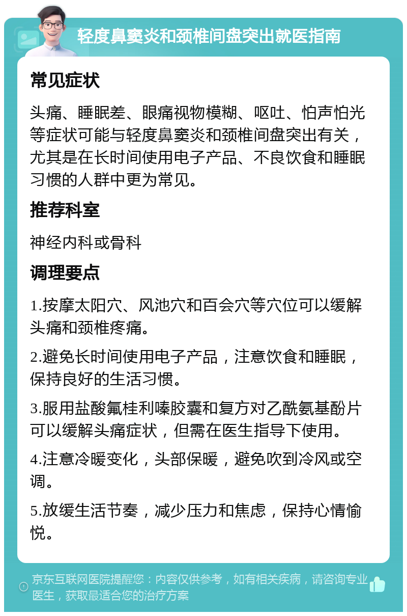 轻度鼻窦炎和颈椎间盘突出就医指南 常见症状 头痛、睡眠差、眼痛视物模糊、呕吐、怕声怕光等症状可能与轻度鼻窦炎和颈椎间盘突出有关，尤其是在长时间使用电子产品、不良饮食和睡眠习惯的人群中更为常见。 推荐科室 神经内科或骨科 调理要点 1.按摩太阳穴、风池穴和百会穴等穴位可以缓解头痛和颈椎疼痛。 2.避免长时间使用电子产品，注意饮食和睡眠，保持良好的生活习惯。 3.服用盐酸氟桂利嗪胶囊和复方对乙酰氨基酚片可以缓解头痛症状，但需在医生指导下使用。 4.注意冷暖变化，头部保暖，避免吹到冷风或空调。 5.放缓生活节奏，减少压力和焦虑，保持心情愉悦。