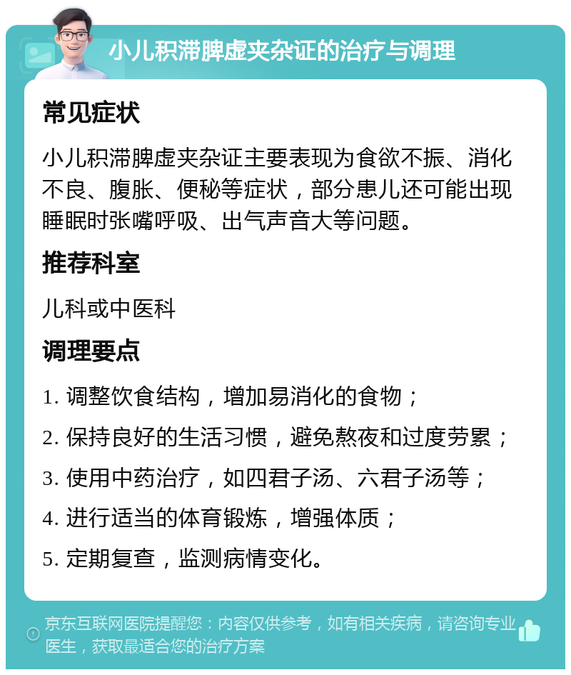 小儿积滞脾虚夹杂证的治疗与调理 常见症状 小儿积滞脾虚夹杂证主要表现为食欲不振、消化不良、腹胀、便秘等症状，部分患儿还可能出现睡眠时张嘴呼吸、出气声音大等问题。 推荐科室 儿科或中医科 调理要点 1. 调整饮食结构，增加易消化的食物； 2. 保持良好的生活习惯，避免熬夜和过度劳累； 3. 使用中药治疗，如四君子汤、六君子汤等； 4. 进行适当的体育锻炼，增强体质； 5. 定期复查，监测病情变化。