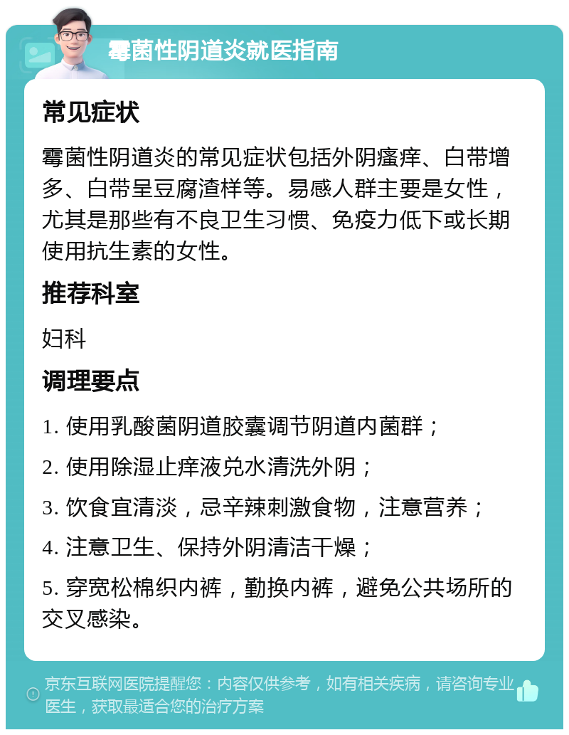 霉菌性阴道炎就医指南 常见症状 霉菌性阴道炎的常见症状包括外阴瘙痒、白带增多、白带呈豆腐渣样等。易感人群主要是女性，尤其是那些有不良卫生习惯、免疫力低下或长期使用抗生素的女性。 推荐科室 妇科 调理要点 1. 使用乳酸菌阴道胶囊调节阴道内菌群； 2. 使用除湿止痒液兑水清洗外阴； 3. 饮食宜清淡，忌辛辣刺激食物，注意营养； 4. 注意卫生、保持外阴清洁干燥； 5. 穿宽松棉织内裤，勤换内裤，避免公共场所的交叉感染。