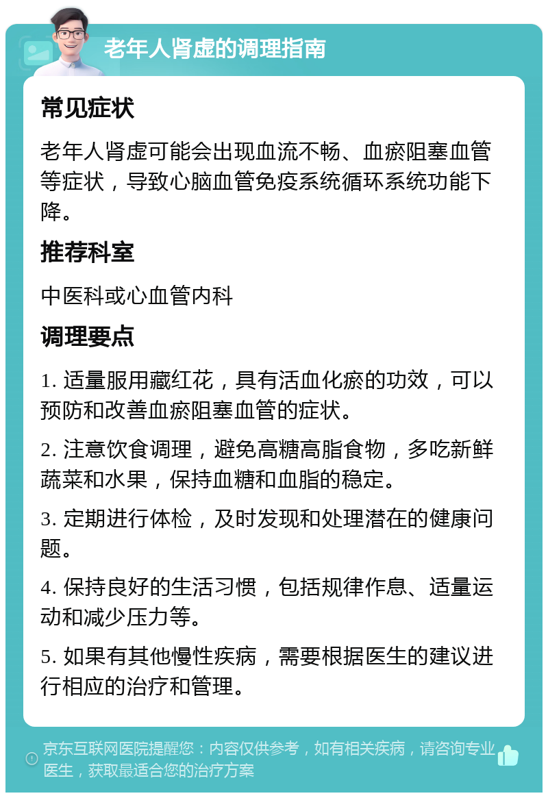 老年人肾虚的调理指南 常见症状 老年人肾虚可能会出现血流不畅、血瘀阻塞血管等症状，导致心脑血管免疫系统循环系统功能下降。 推荐科室 中医科或心血管内科 调理要点 1. 适量服用藏红花，具有活血化瘀的功效，可以预防和改善血瘀阻塞血管的症状。 2. 注意饮食调理，避免高糖高脂食物，多吃新鲜蔬菜和水果，保持血糖和血脂的稳定。 3. 定期进行体检，及时发现和处理潜在的健康问题。 4. 保持良好的生活习惯，包括规律作息、适量运动和减少压力等。 5. 如果有其他慢性疾病，需要根据医生的建议进行相应的治疗和管理。