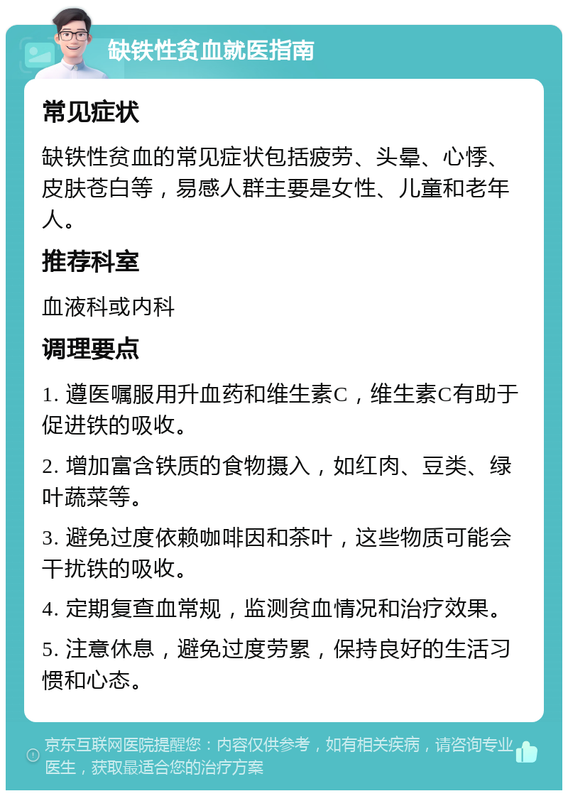 缺铁性贫血就医指南 常见症状 缺铁性贫血的常见症状包括疲劳、头晕、心悸、皮肤苍白等，易感人群主要是女性、儿童和老年人。 推荐科室 血液科或内科 调理要点 1. 遵医嘱服用升血药和维生素C，维生素C有助于促进铁的吸收。 2. 增加富含铁质的食物摄入，如红肉、豆类、绿叶蔬菜等。 3. 避免过度依赖咖啡因和茶叶，这些物质可能会干扰铁的吸收。 4. 定期复查血常规，监测贫血情况和治疗效果。 5. 注意休息，避免过度劳累，保持良好的生活习惯和心态。