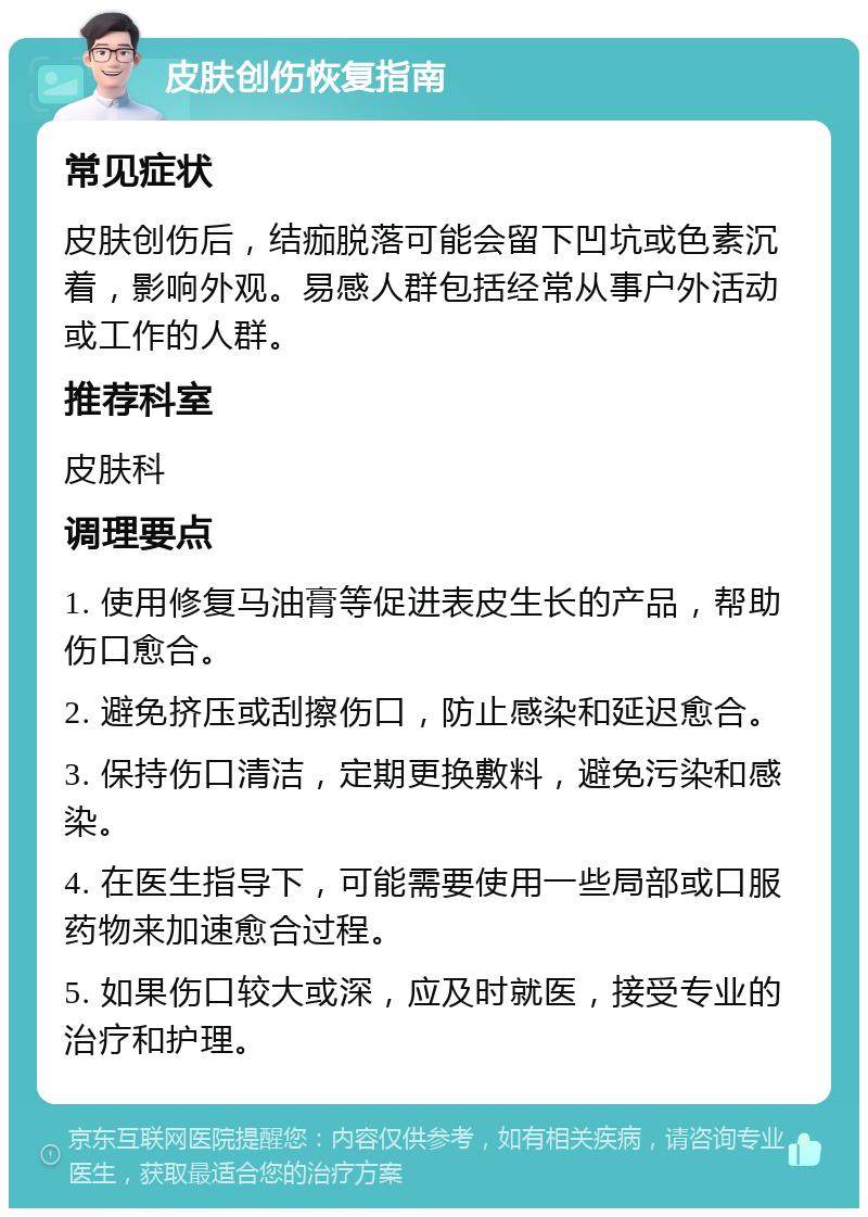 皮肤创伤恢复指南 常见症状 皮肤创伤后，结痂脱落可能会留下凹坑或色素沉着，影响外观。易感人群包括经常从事户外活动或工作的人群。 推荐科室 皮肤科 调理要点 1. 使用修复马油膏等促进表皮生长的产品，帮助伤口愈合。 2. 避免挤压或刮擦伤口，防止感染和延迟愈合。 3. 保持伤口清洁，定期更换敷料，避免污染和感染。 4. 在医生指导下，可能需要使用一些局部或口服药物来加速愈合过程。 5. 如果伤口较大或深，应及时就医，接受专业的治疗和护理。