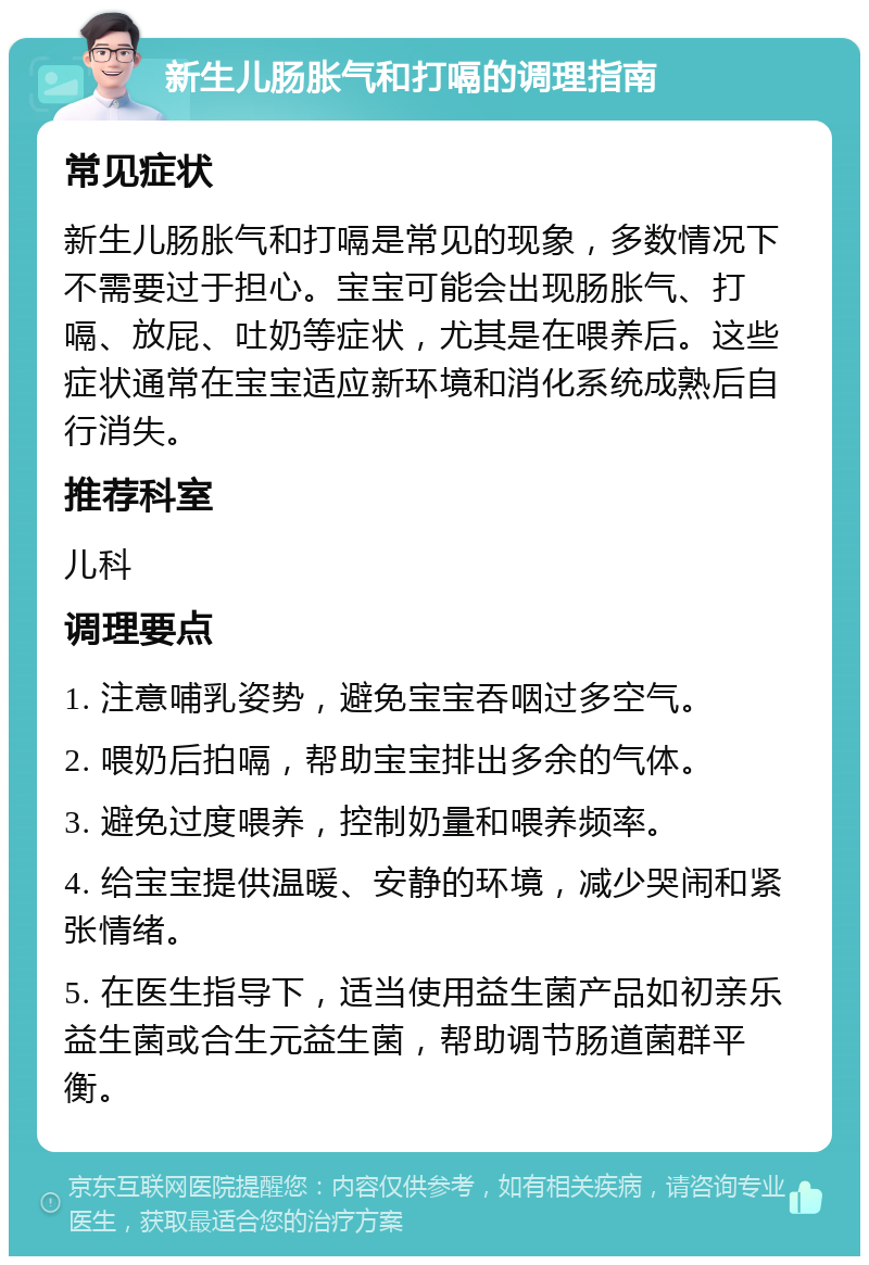 新生儿肠胀气和打嗝的调理指南 常见症状 新生儿肠胀气和打嗝是常见的现象，多数情况下不需要过于担心。宝宝可能会出现肠胀气、打嗝、放屁、吐奶等症状，尤其是在喂养后。这些症状通常在宝宝适应新环境和消化系统成熟后自行消失。 推荐科室 儿科 调理要点 1. 注意哺乳姿势，避免宝宝吞咽过多空气。 2. 喂奶后拍嗝，帮助宝宝排出多余的气体。 3. 避免过度喂养，控制奶量和喂养频率。 4. 给宝宝提供温暖、安静的环境，减少哭闹和紧张情绪。 5. 在医生指导下，适当使用益生菌产品如初亲乐益生菌或合生元益生菌，帮助调节肠道菌群平衡。